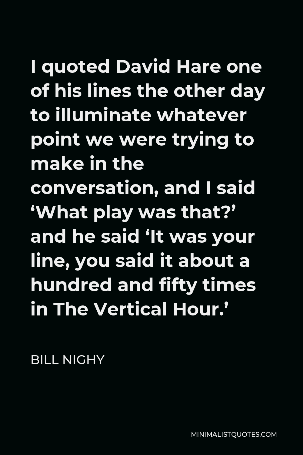 Bill Nighy Quote - I quoted David Hare one of his lines the other day to illuminate whatever point we were trying to make in the conversation, and I said ‘What play was that?’ and he said ‘It was your line, you said it about a hundred and fifty times in The Vertical Hour.’