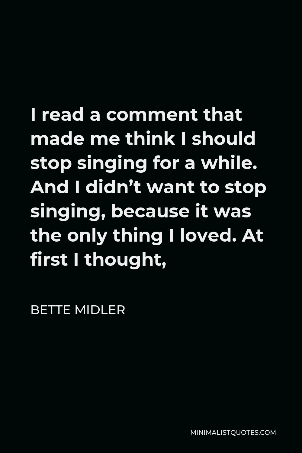 Bette Midler Quote - I read a comment that made me think I should stop singing for a while. And I didn’t want to stop singing, because it was the only thing I loved. At first I thought,