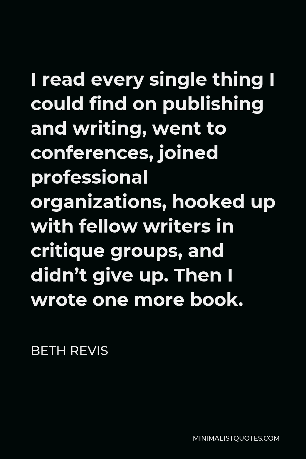 Beth Revis Quote - I read every single thing I could find on publishing and writing, went to conferences, joined professional organizations, hooked up with fellow writers in critique groups, and didn’t give up. Then I wrote one more book.