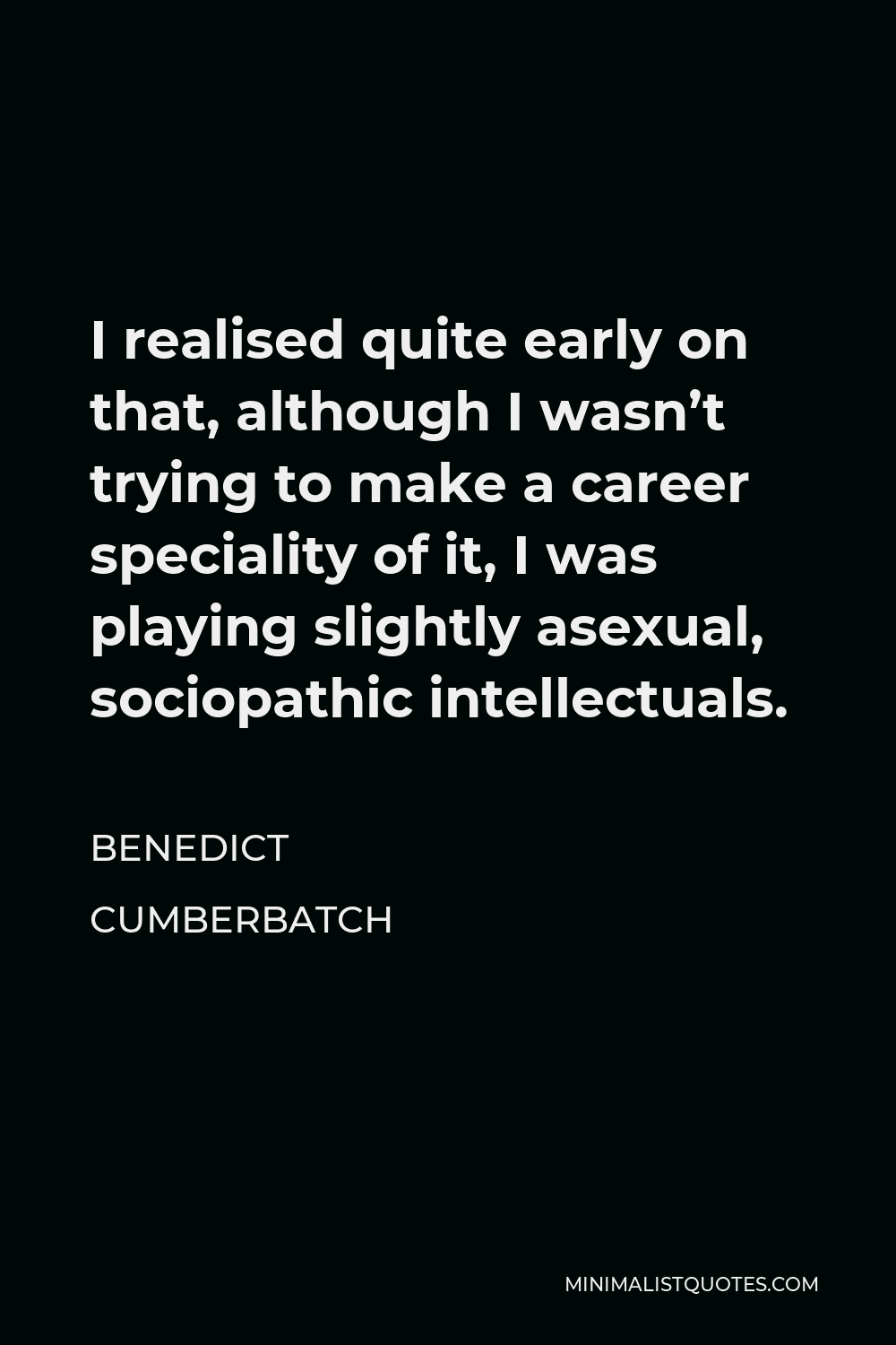 Benedict Cumberbatch Quote - I realised quite early on that, although I wasn’t trying to make a career speciality of it, I was playing slightly asexual, sociopathic intellectuals.