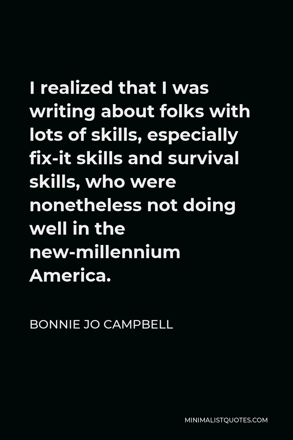Bonnie Jo Campbell Quote - I realized that I was writing about folks with lots of skills, especially fix-it skills and survival skills, who were nonetheless not doing well in the new-millennium America.