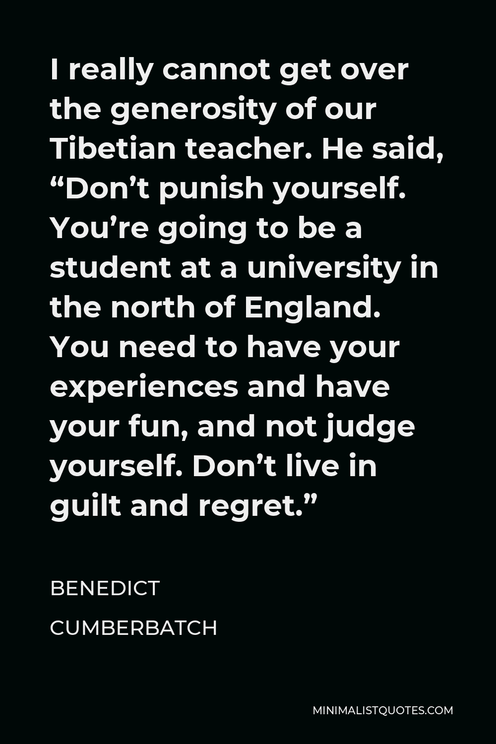 Benedict Cumberbatch Quote - I really cannot get over the generosity of our Tibetian teacher. He said, “Don’t punish yourself. You’re going to be a student at a university in the north of England. You need to have your experiences and have your fun, and not judge yourself. Don’t live in guilt and regret.”