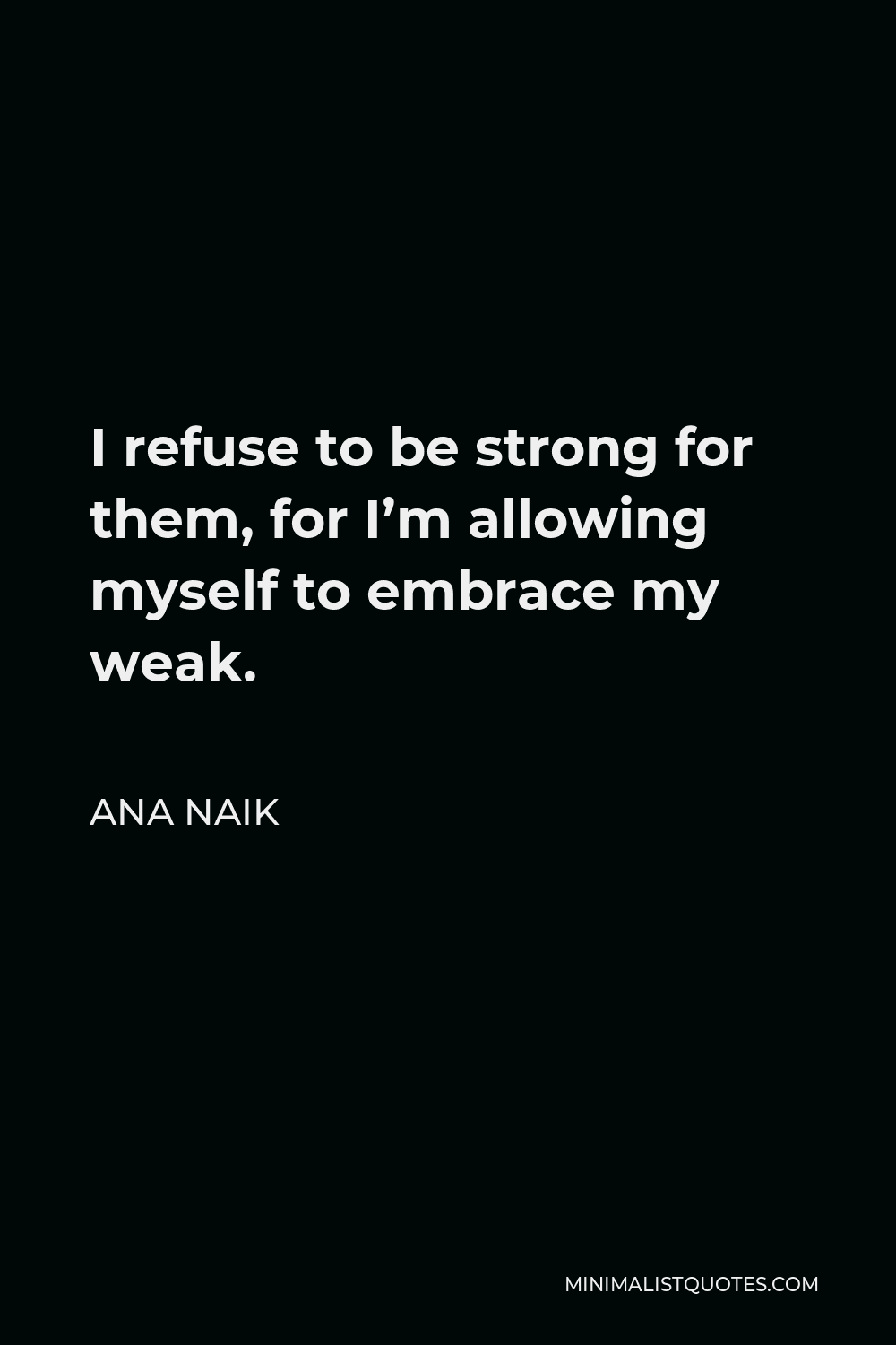 Ana Naik Quote - I refuse to be strong for them, for I’m allowing myself to embrace my weak.