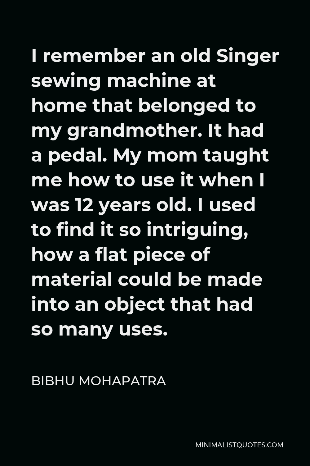 Bibhu Mohapatra Quote - I remember an old Singer sewing machine at home that belonged to my grandmother. It had a pedal. My mom taught me how to use it when I was 12 years old. I used to find it so intriguing, how a flat piece of material could be made into an object that had so many uses.