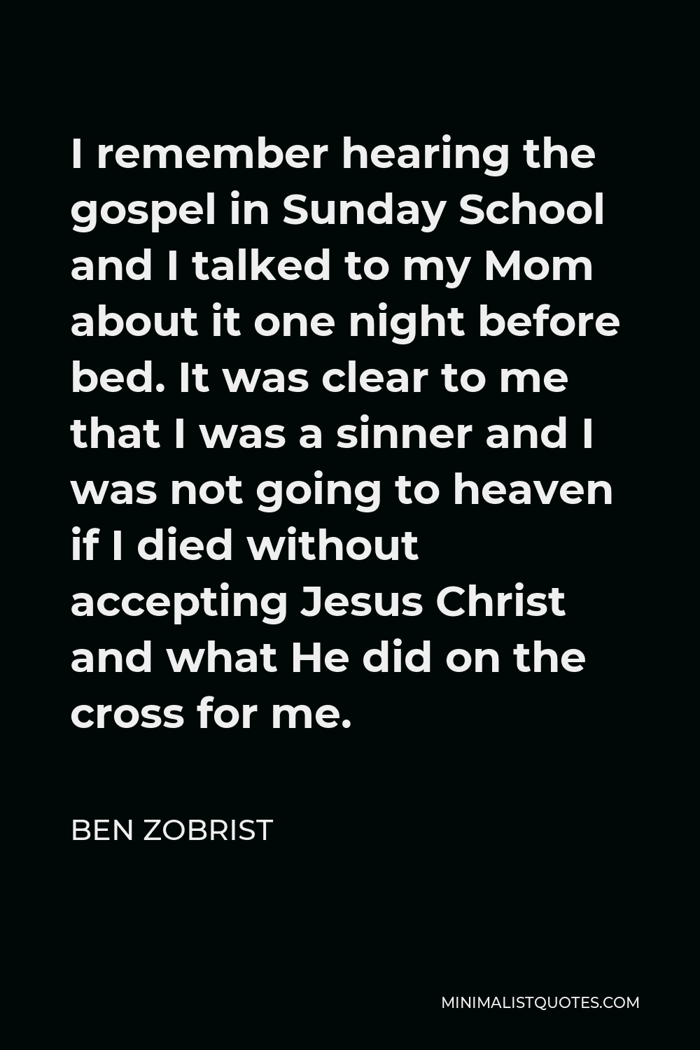 Ben Zobrist Quote - I remember hearing the gospel in Sunday School and I talked to my Mom about it one night before bed. It was clear to me that I was a sinner and I was not going to heaven if I died without accepting Jesus Christ and what He did on the cross for me.