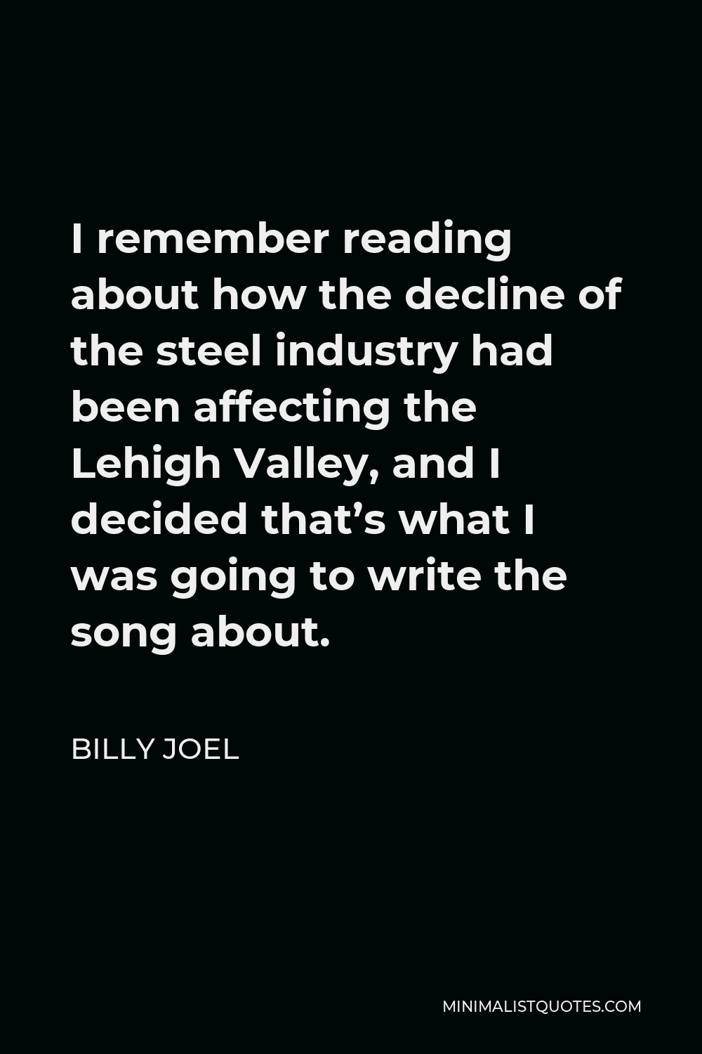 Billy Joel Quote - I remember reading about how the decline of the steel industry had been affecting the Lehigh Valley, and I decided that’s what I was going to write the song about.