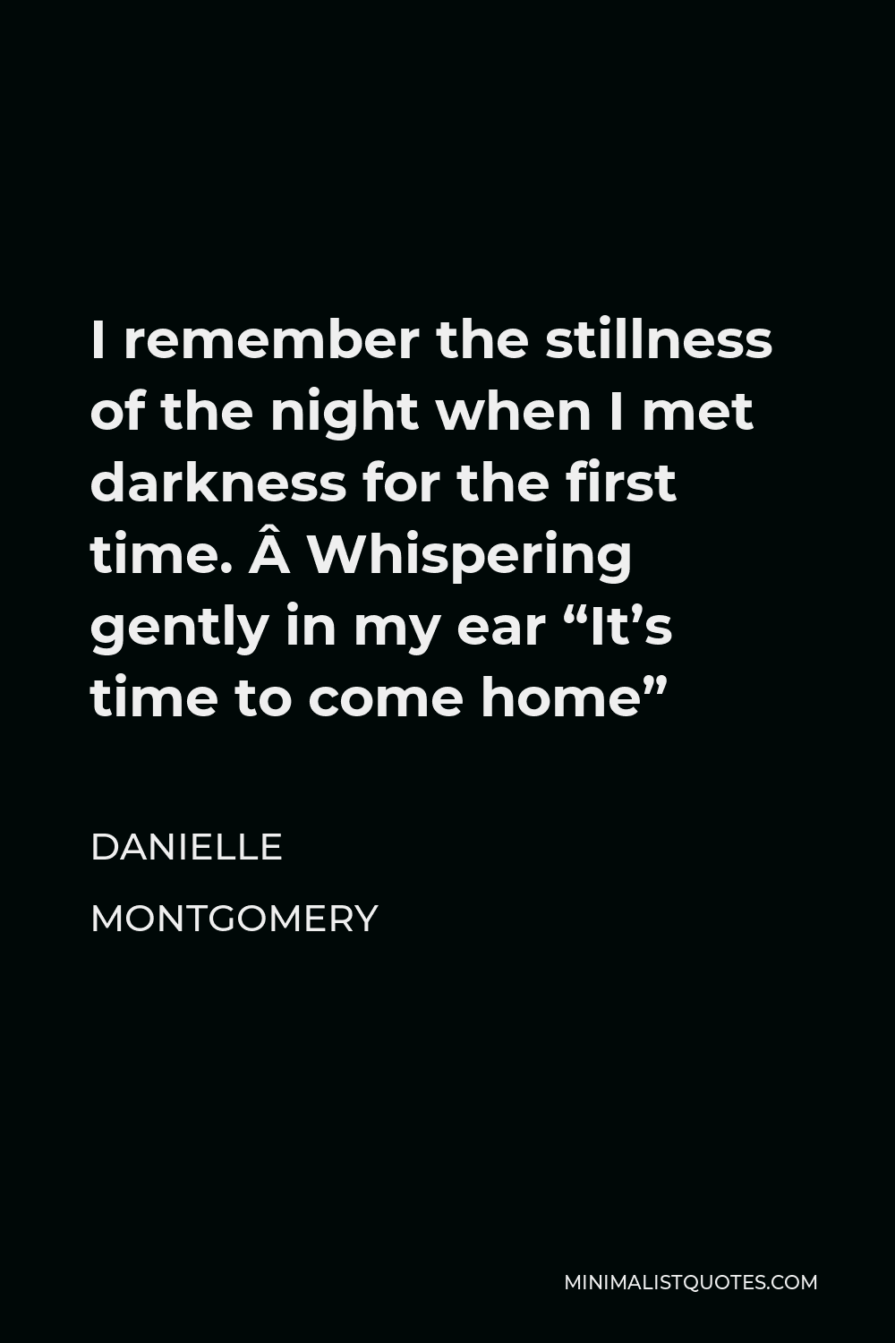 Danielle Montgomery Quote - I remember the stillness of the night when I met darkness for the first time.  Whispering gently in my ear “It’s time to come home”