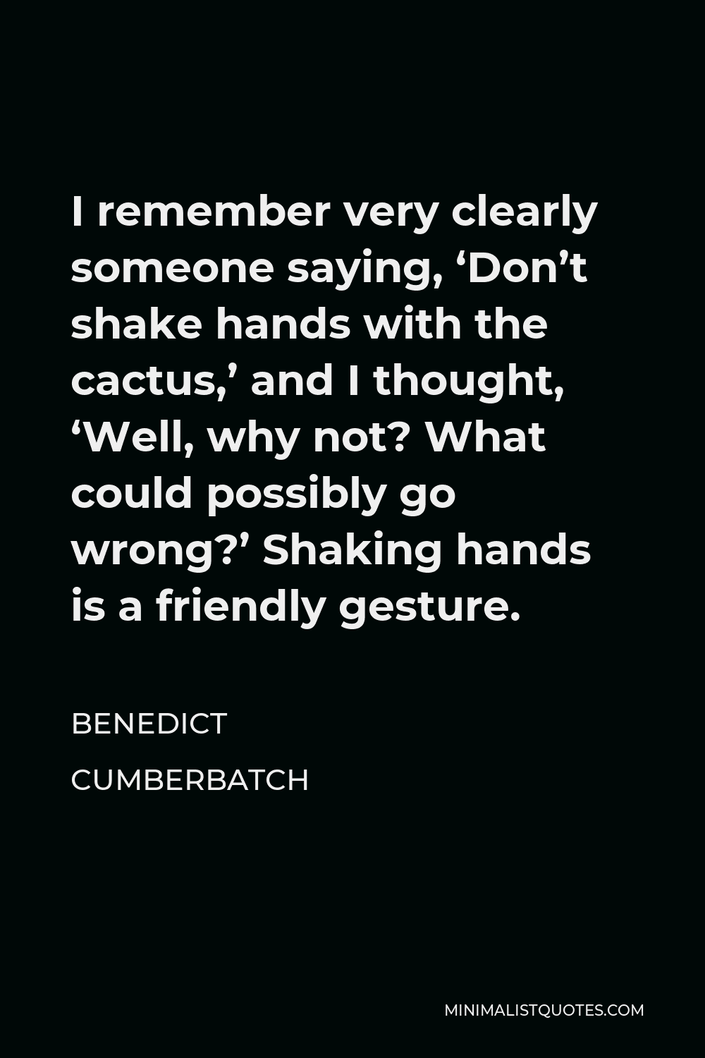 Benedict Cumberbatch Quote - I remember very clearly someone saying, ‘Don’t shake hands with the cactus,’ and I thought, ‘Well, why not? What could possibly go wrong?’ Shaking hands is a friendly gesture.