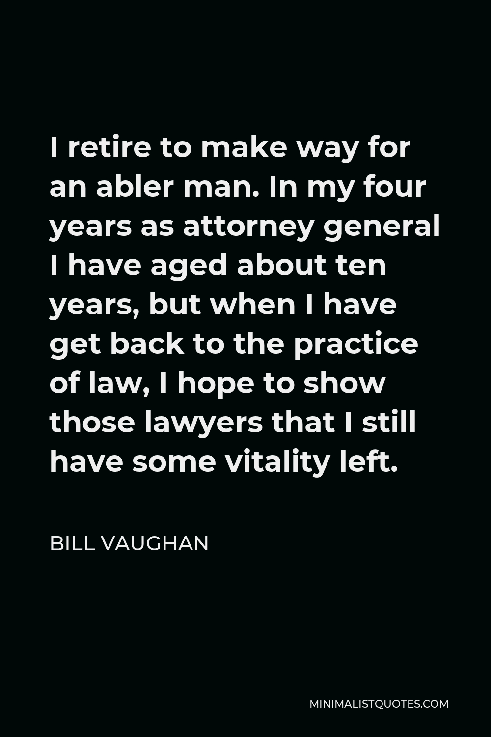 Bill Vaughan Quote - I retire to make way for an abler man. In my four years as attorney general I have aged about ten years, but when I have get back to the practice of law, I hope to show those lawyers that I still have some vitality left.