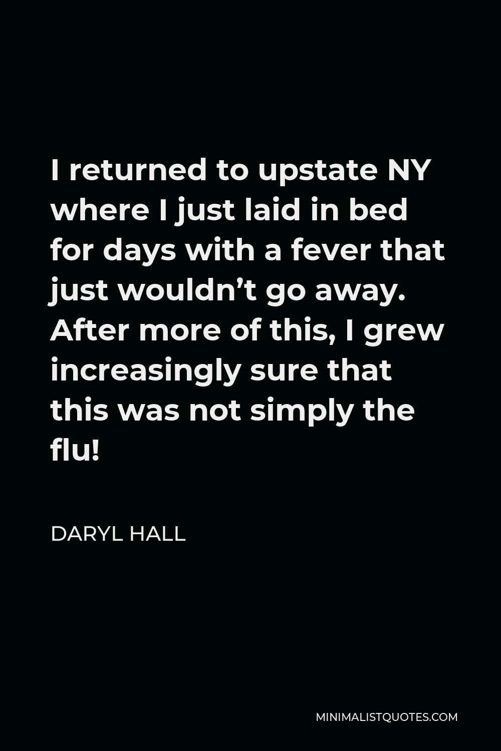 Daryl Hall Quote - I returned to upstate NY where I just laid in bed for days with a fever that just wouldn’t go away. After more of this, I grew increasingly sure that this was not simply the flu!