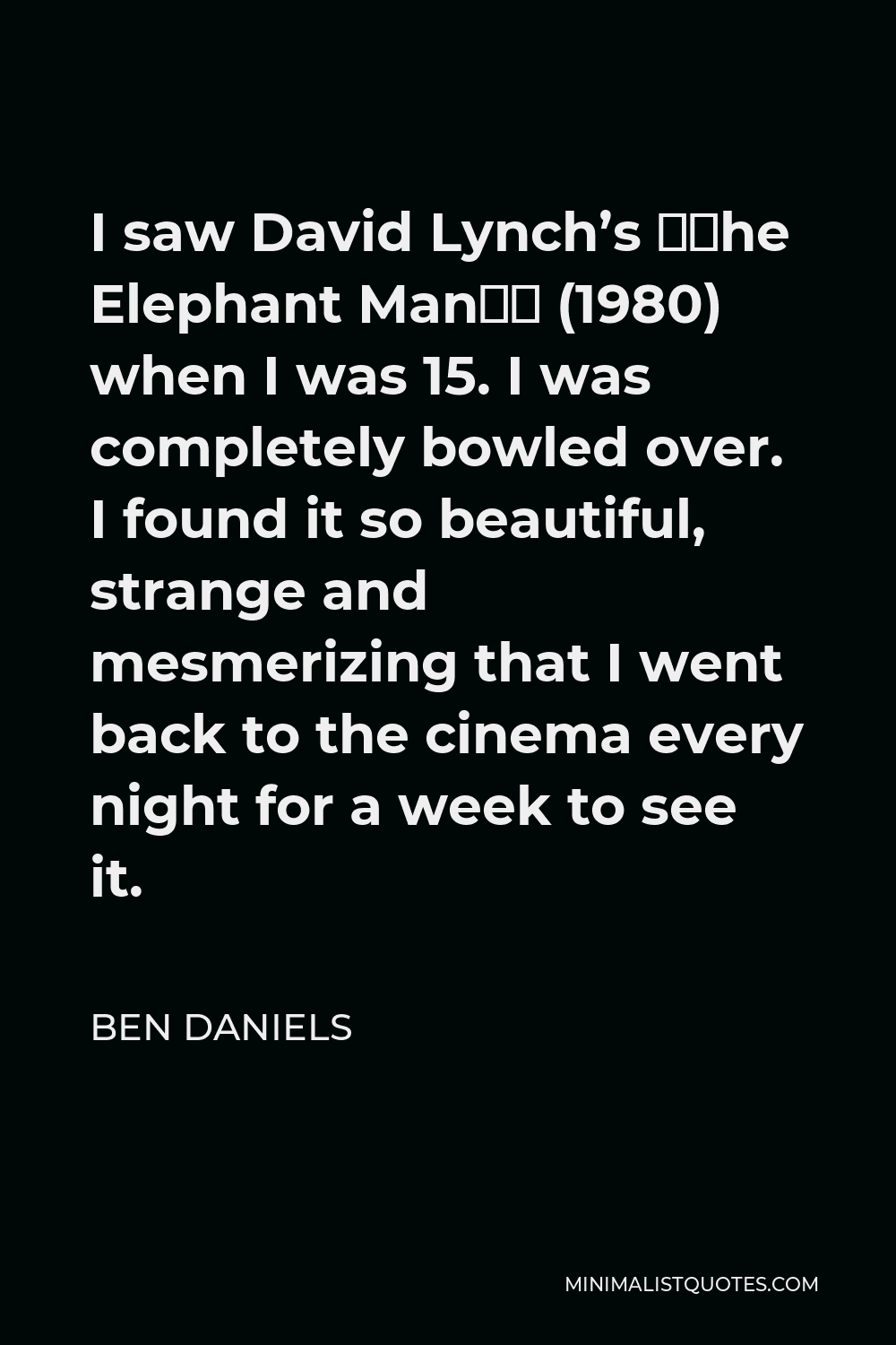 Ben Daniels Quote - I saw David Lynch’s “The Elephant Man” (1980) when I was 15. I was completely bowled over. I found it so beautiful, strange and mesmerizing that I went back to the cinema every night for a week to see it.