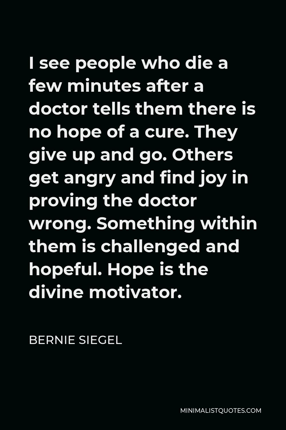 Bernie Siegel Quote - I see people who die a few minutes after a doctor tells them there is no hope of a cure. They give up and go. Others get angry and find joy in proving the doctor wrong. Something within them is challenged and hopeful. Hope is the divine motivator.