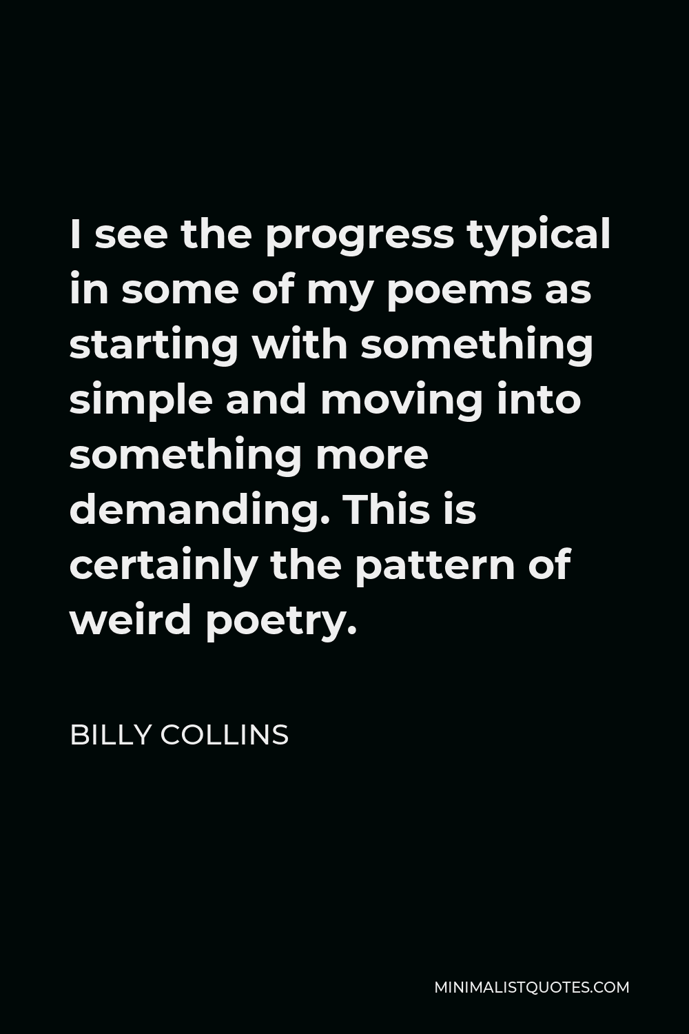 Billy Collins Quote - I see the progress typical in some of my poems as starting with something simple and moving into something more demanding. This is certainly the pattern of weird poetry.