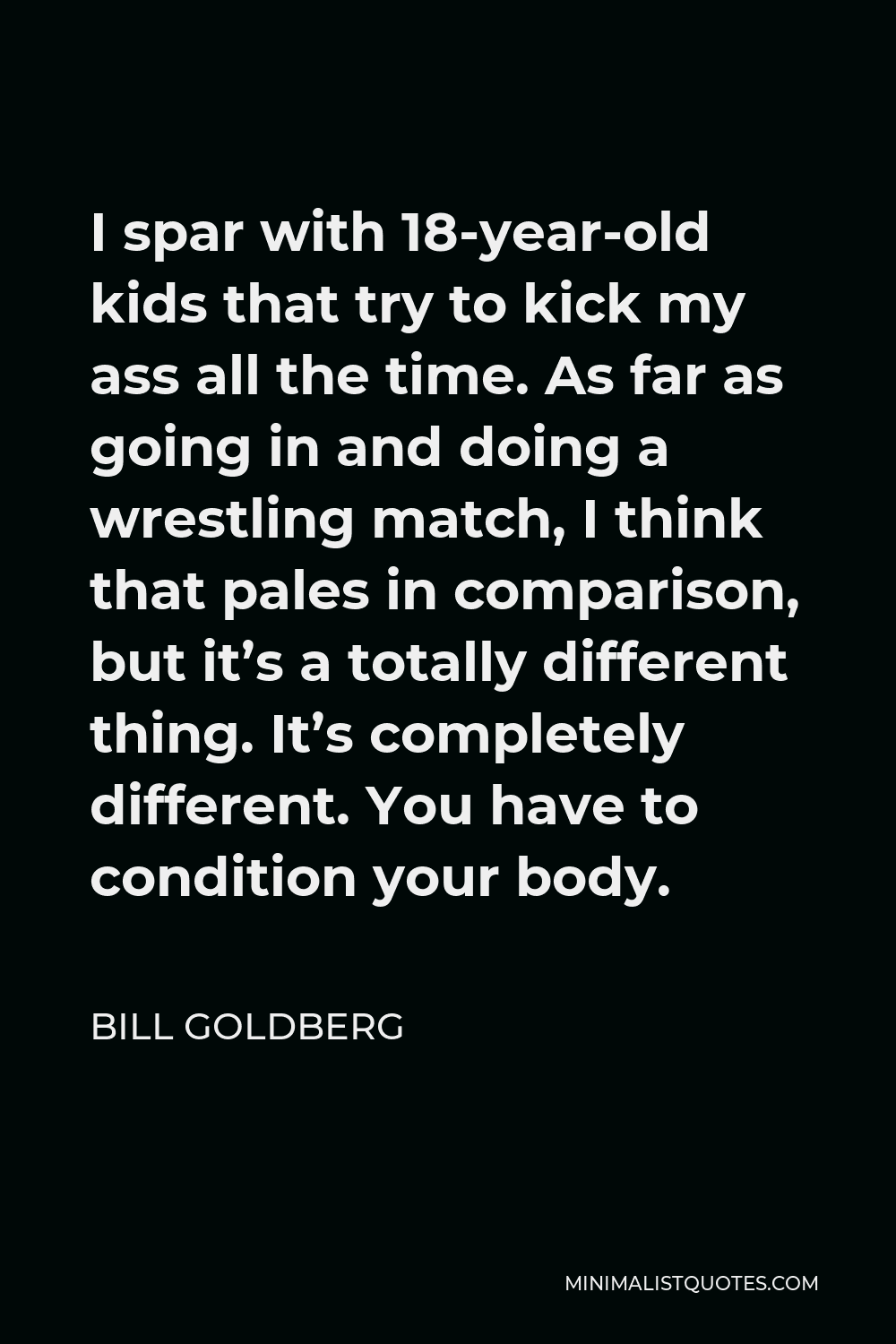 Bill Goldberg Quote - I spar with 18-year-old kids that try to kick my ass all the time. As far as going in and doing a wrestling match, I think that pales in comparison, but it’s a totally different thing. It’s completely different. You have to condition your body.