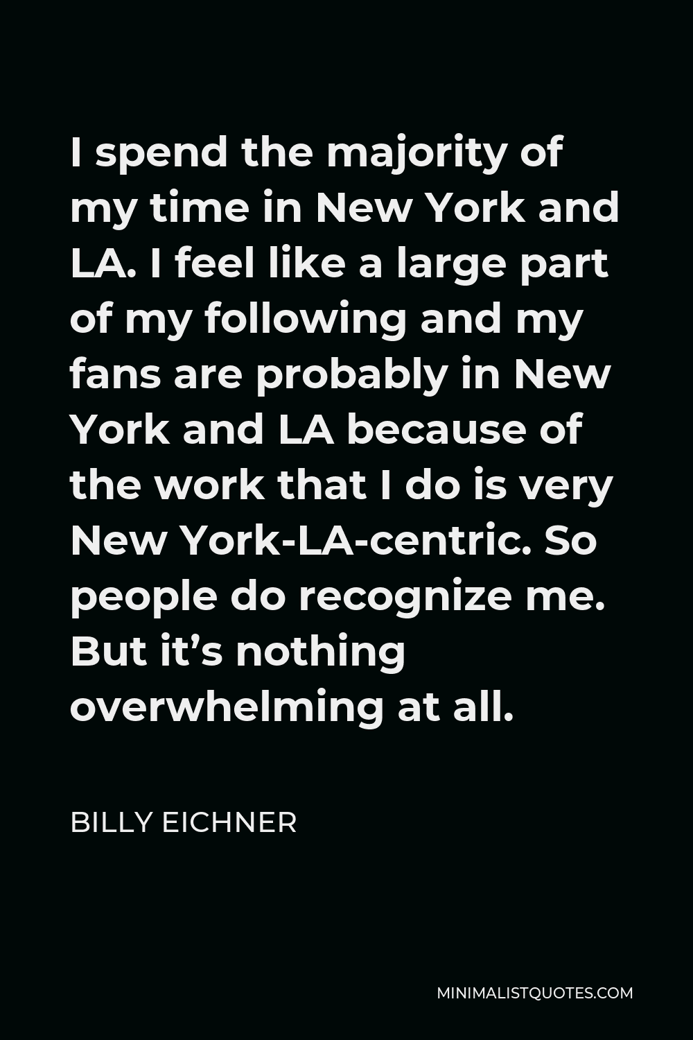 Billy Eichner Quote - I spend the majority of my time in New York and LA. I feel like a large part of my following and my fans are probably in New York and LA because of the work that I do is very New York-LA-centric. So people do recognize me. But it’s nothing overwhelming at all.
