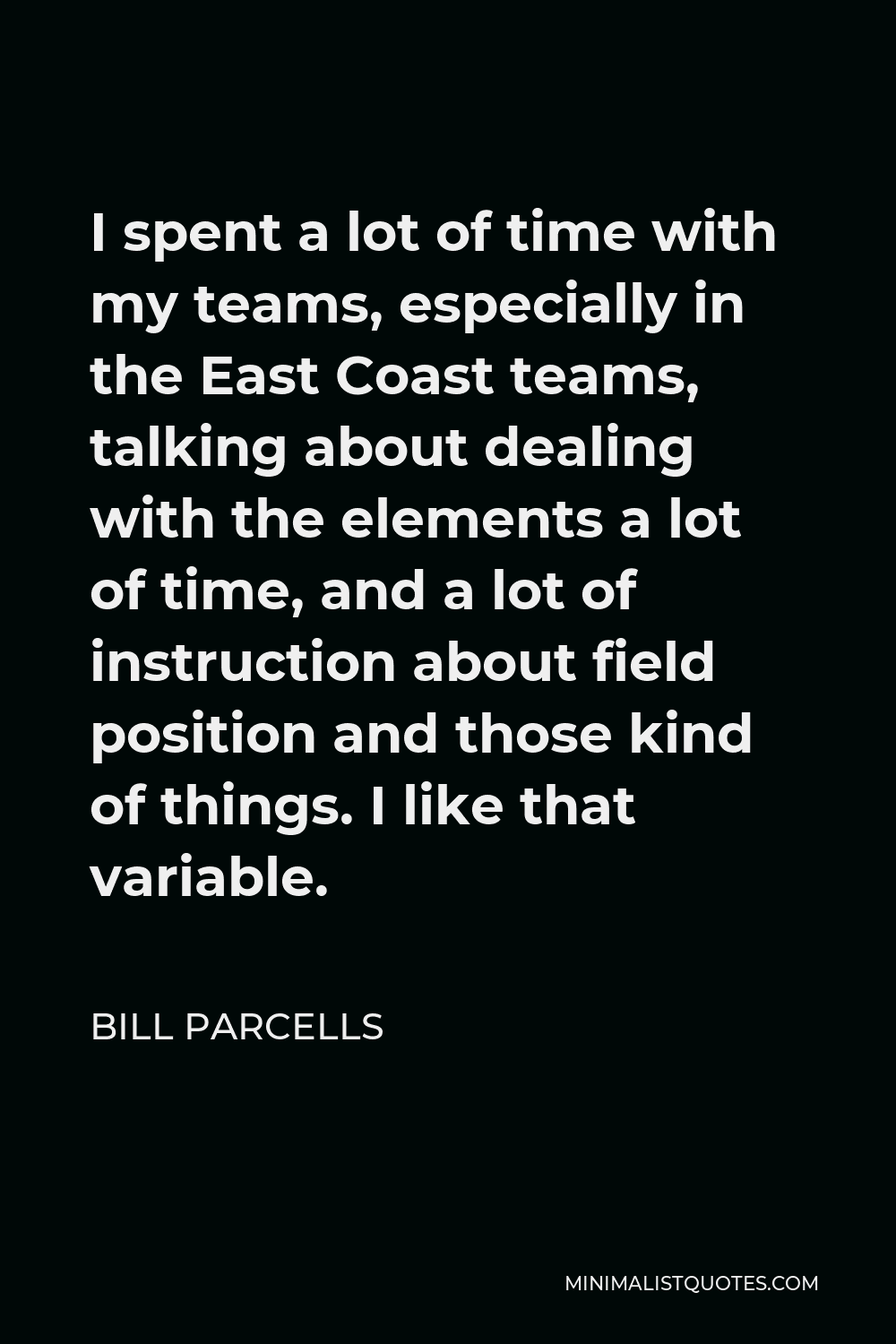 Bill Parcells Quote - I spent a lot of time with my teams, especially in the East Coast teams, talking about dealing with the elements a lot of time, and a lot of instruction about field position and those kind of things. I like that variable.