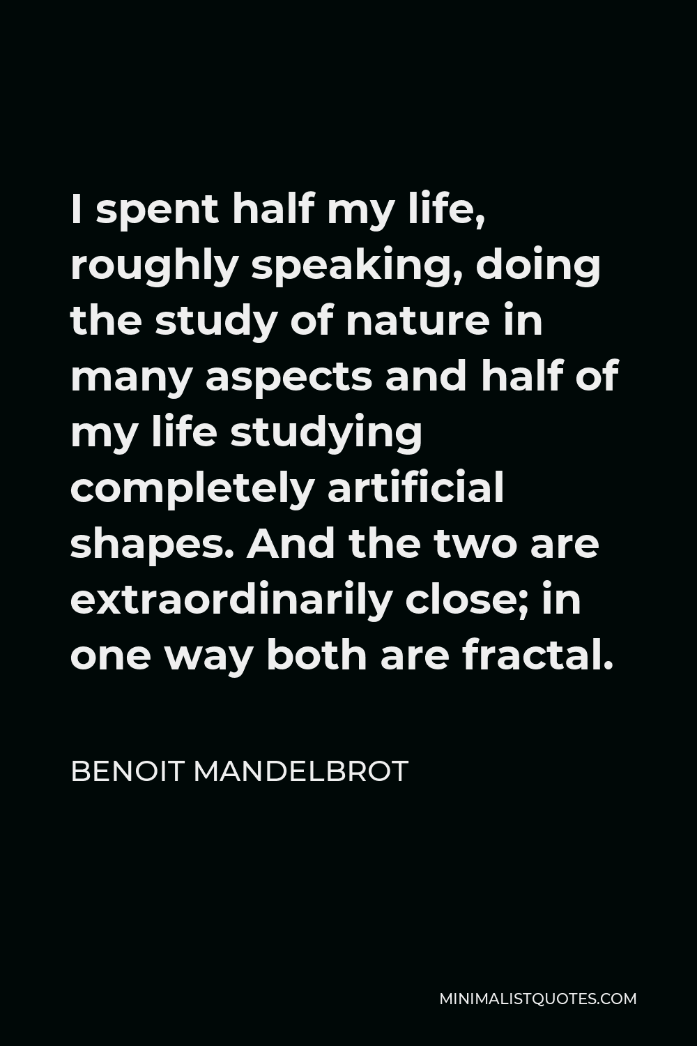 Benoit Mandelbrot Quote - I spent half my life, roughly speaking, doing the study of nature in many aspects and half of my life studying completely artificial shapes. And the two are extraordinarily close; in one way both are fractal.