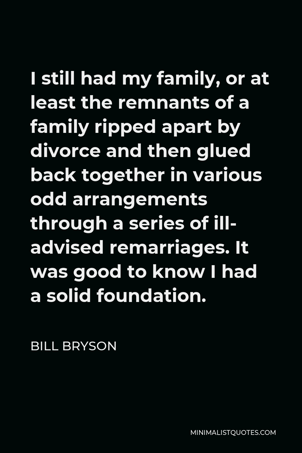 Bill Bryson Quote - I still had my family, or at least the remnants of a family ripped apart by divorce and then glued back together in various odd arrangements through a series of ill- advised remarriages. It was good to know I had a solid foundation.