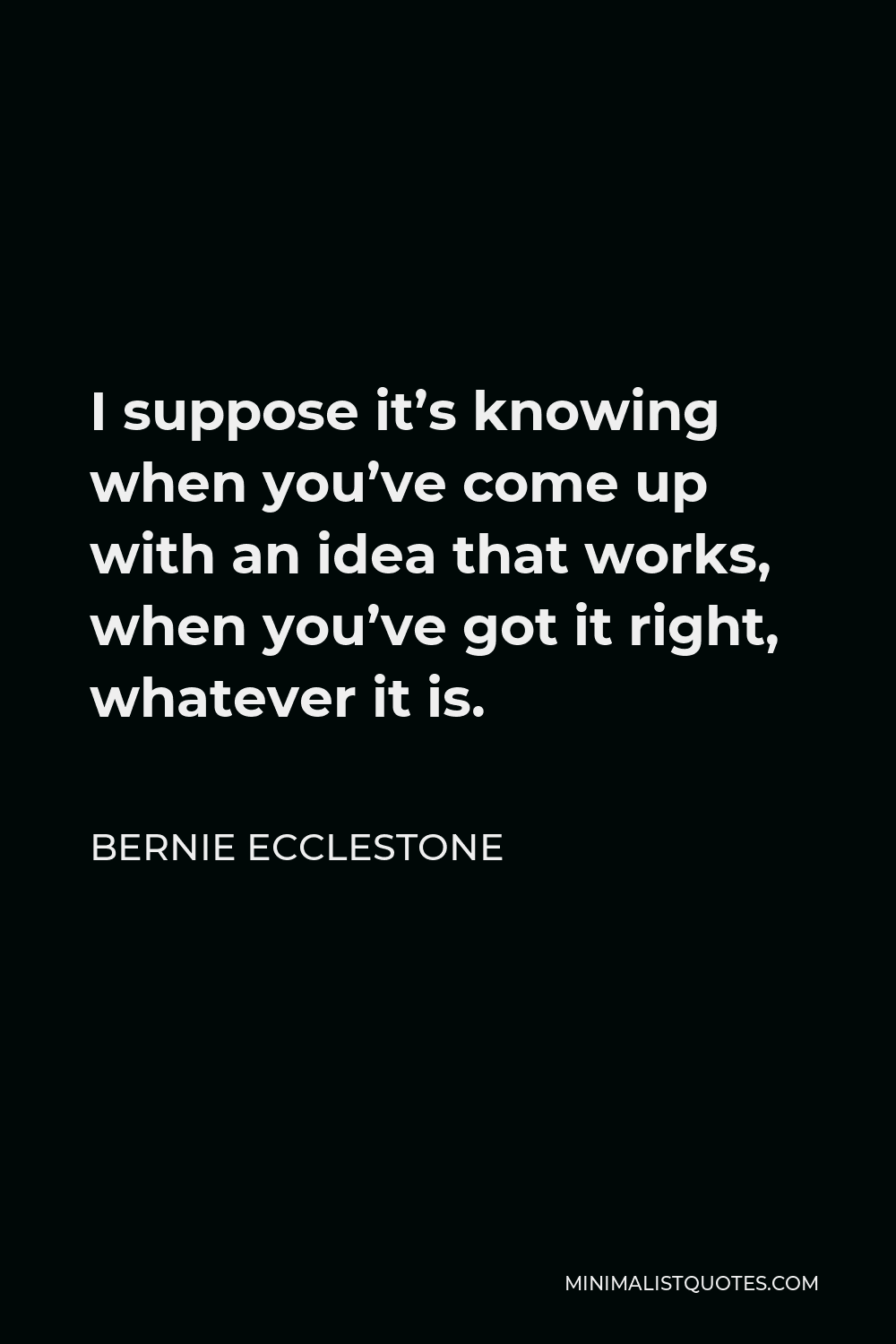 Bernie Ecclestone Quote - I suppose it’s knowing when you’ve come up with an idea that works, when you’ve got it right, whatever it is.