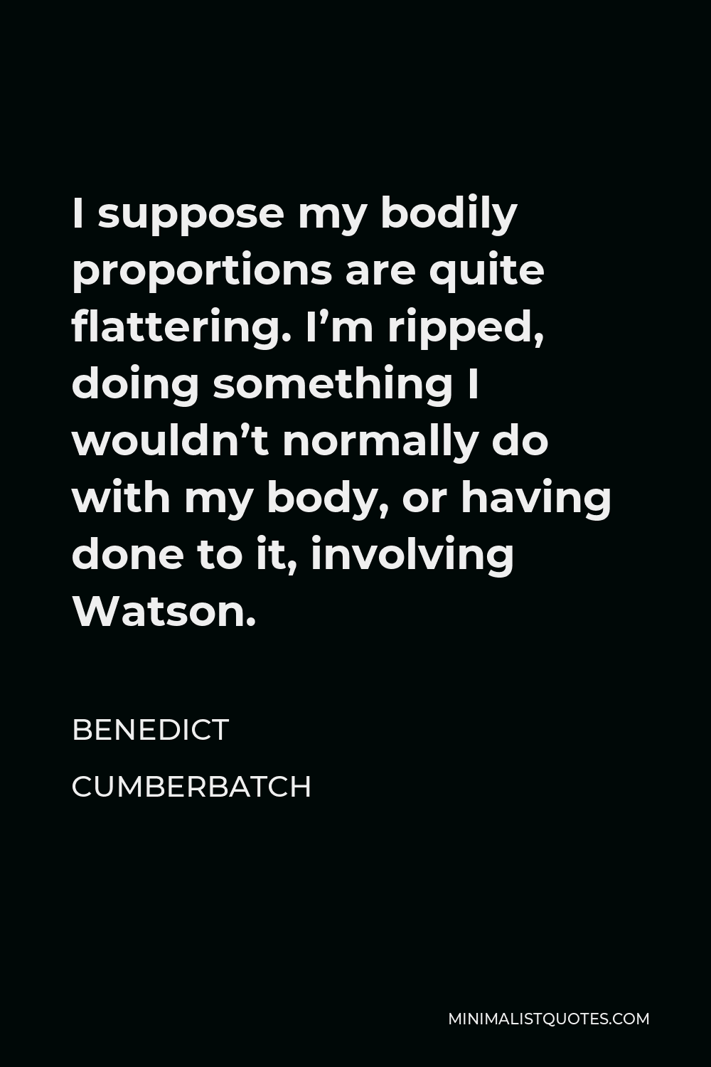 Benedict Cumberbatch Quote - I suppose my bodily proportions are quite flattering. I’m ripped, doing something I wouldn’t normally do with my body, or having done to it, involving Watson.