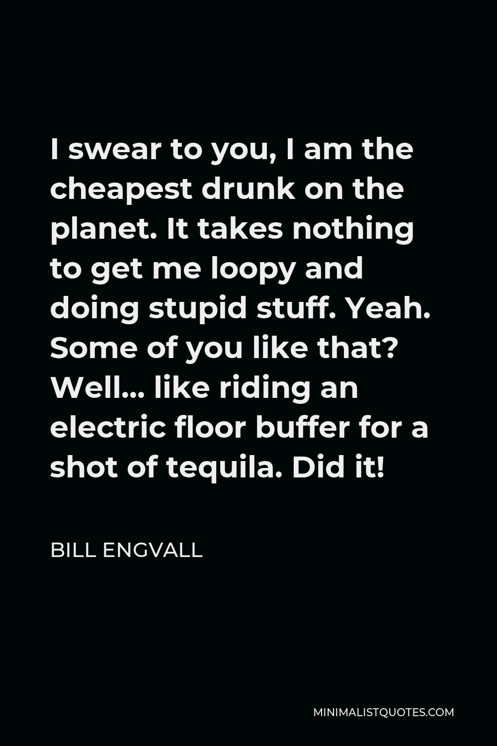 Bill Engvall Quote - I swear to you, I am the cheapest drunk on the planet. It takes nothing to get me loopy and doing stupid stuff. Yeah. Some of you like that? Well… like riding an electric floor buffer for a shot of tequila. Did it!