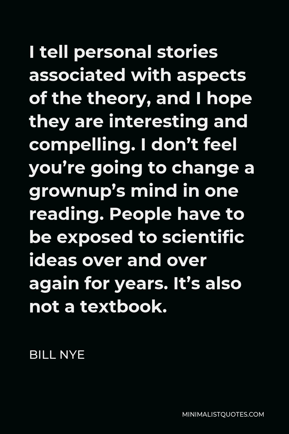 Bill Nye Quote - I tell personal stories associated with aspects of the theory, and I hope they are interesting and compelling. I don’t feel you’re going to change a grownup’s mind in one reading. People have to be exposed to scientific ideas over and over again for years. It’s also not a textbook.