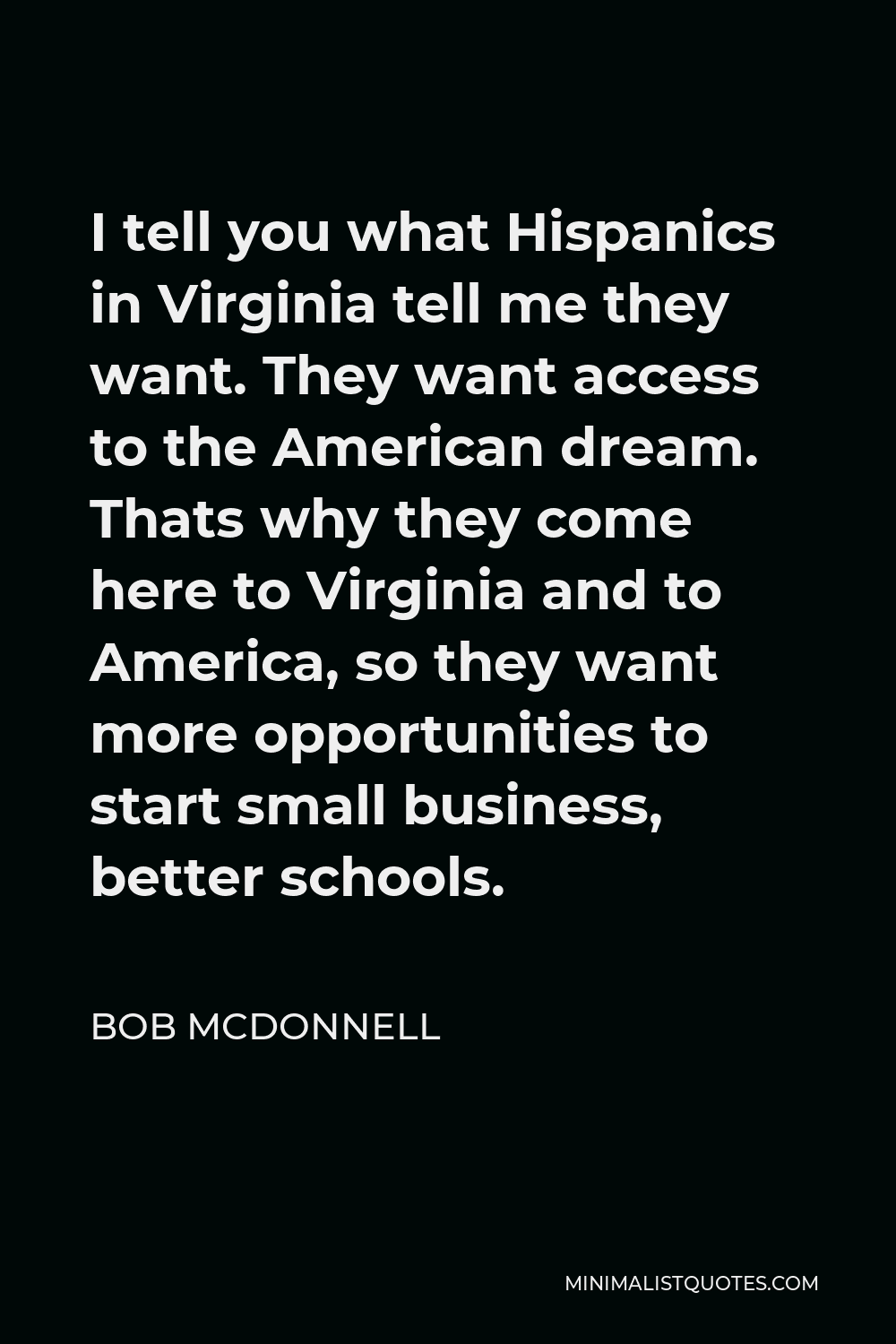 Bob McDonnell Quote - I tell you what Hispanics in Virginia tell me they want. They want access to the American dream. Thats why they come here to Virginia and to America, so they want more opportunities to start small business, better schools.