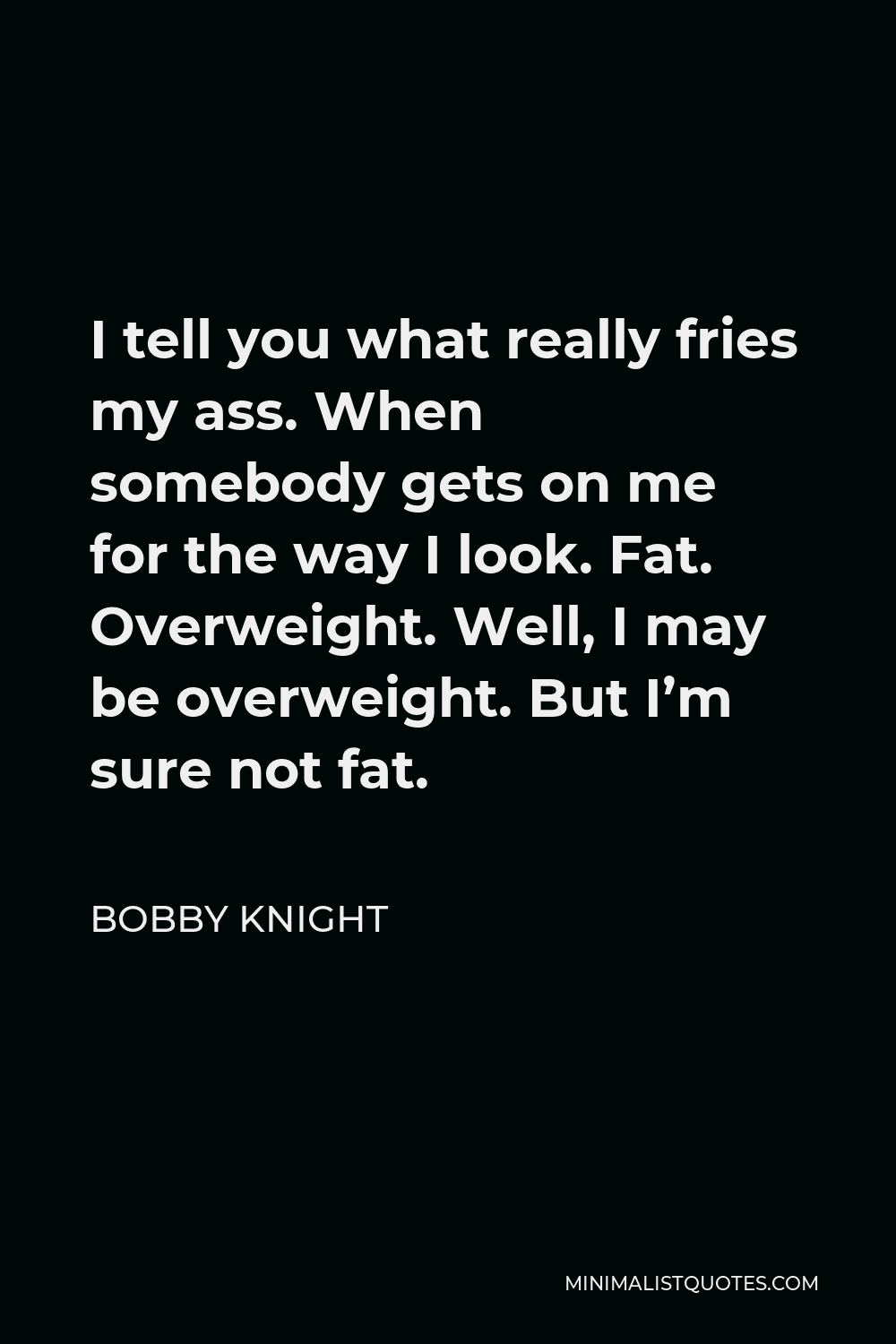 Bobby Knight Quote - I tell you what really fries my ass. When somebody gets on me for the way I look. Fat. Overweight. Well, I may be overweight. But I’m sure not fat.