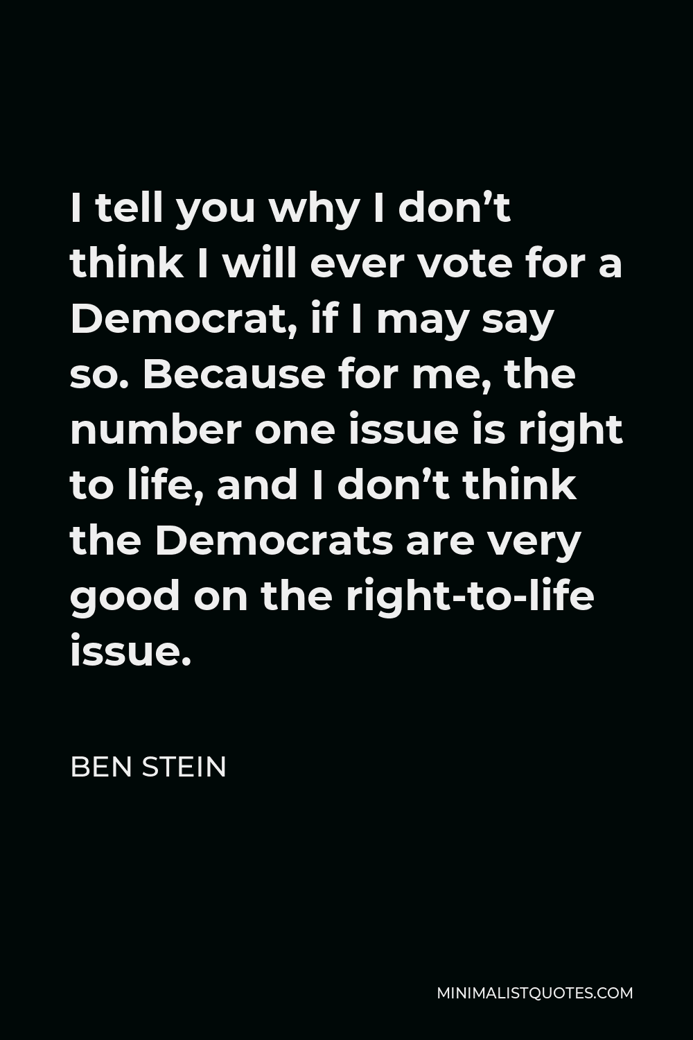 Ben Stein Quote - I tell you why I don’t think I will ever vote for a Democrat, if I may say so. Because for me, the number one issue is right to life, and I don’t think the Democrats are very good on the right-to-life issue.