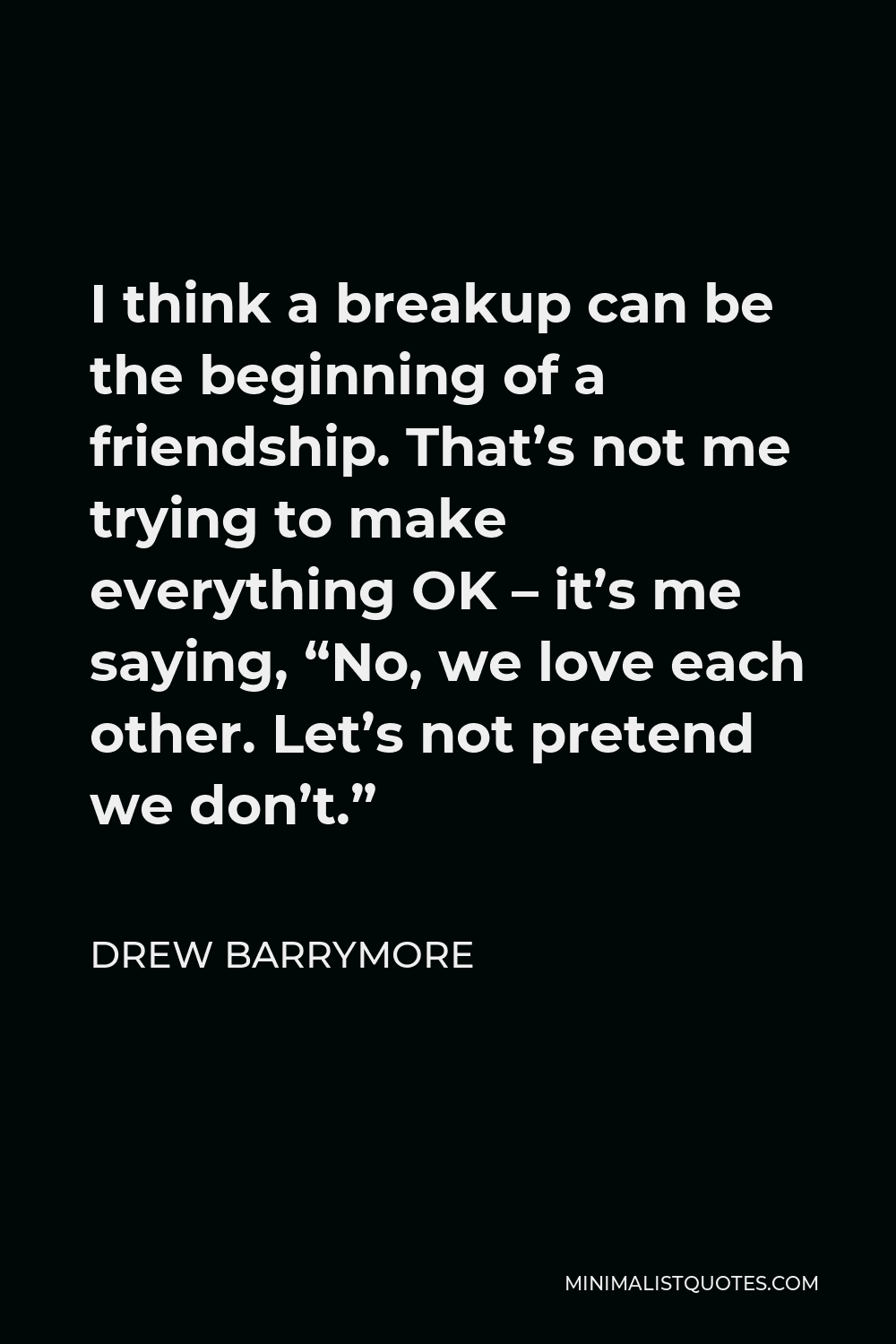 Drew Barrymore Quote - I think a breakup can be the beginning of a friendship. That’s not me trying to make everything OK – it’s me saying, “No, we love each other. Let’s not pretend we don’t.”