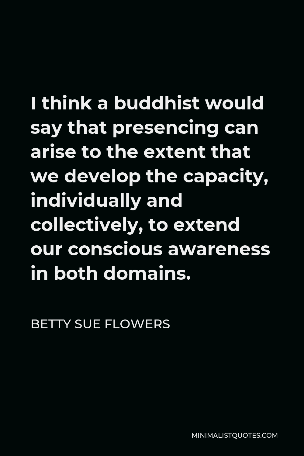 Betty Sue Flowers Quote - I think a buddhist would say that presencing can arise to the extent that we develop the capacity, individually and collectively, to extend our conscious awareness in both domains.