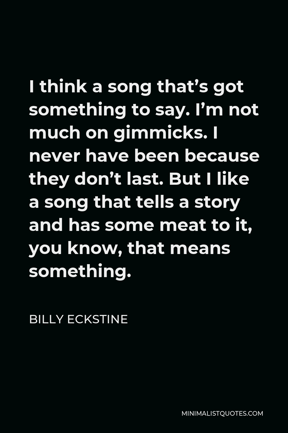 Billy Eckstine Quote - I think a song that’s got something to say. I’m not much on gimmicks. I never have been because they don’t last. But I like a song that tells a story and has some meat to it, you know, that means something.