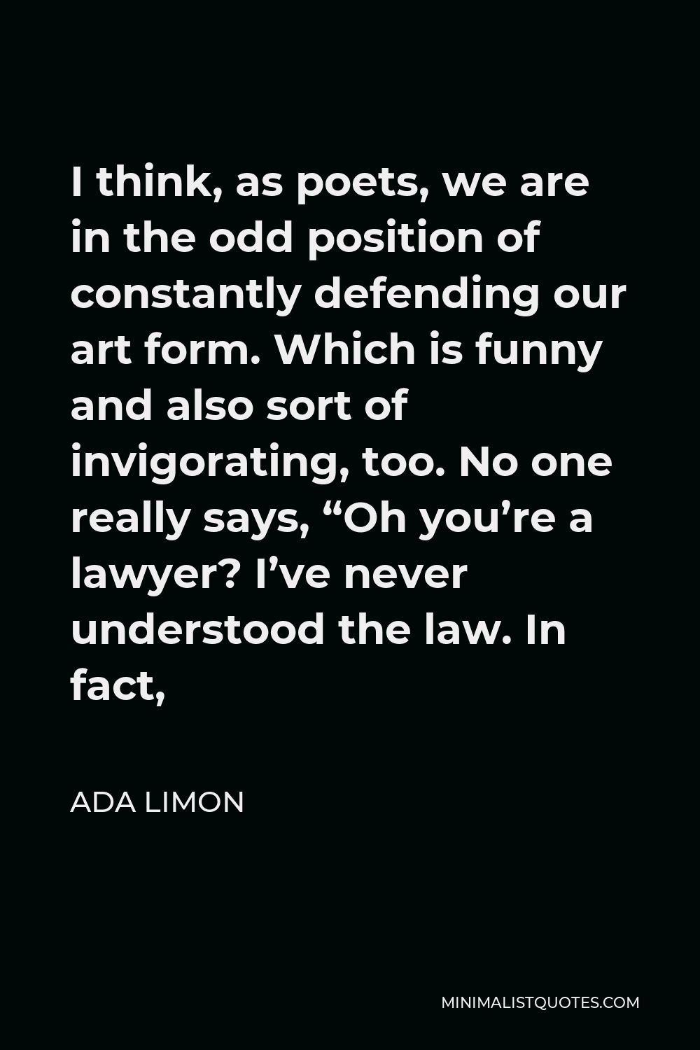 Ada Limon Quote - I think, as poets, we are in the odd position of constantly defending our art form. Which is funny and also sort of invigorating, too. No one really says, “Oh you’re a lawyer? I’ve never understood the law. In fact,
