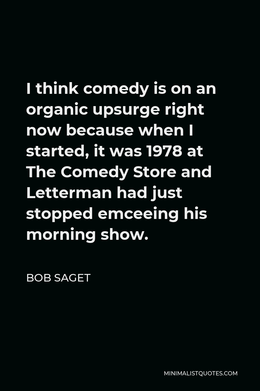 Bob Saget Quote - I think comedy is on an organic upsurge right now because when I started, it was 1978 at The Comedy Store and Letterman had just stopped emceeing his morning show.
