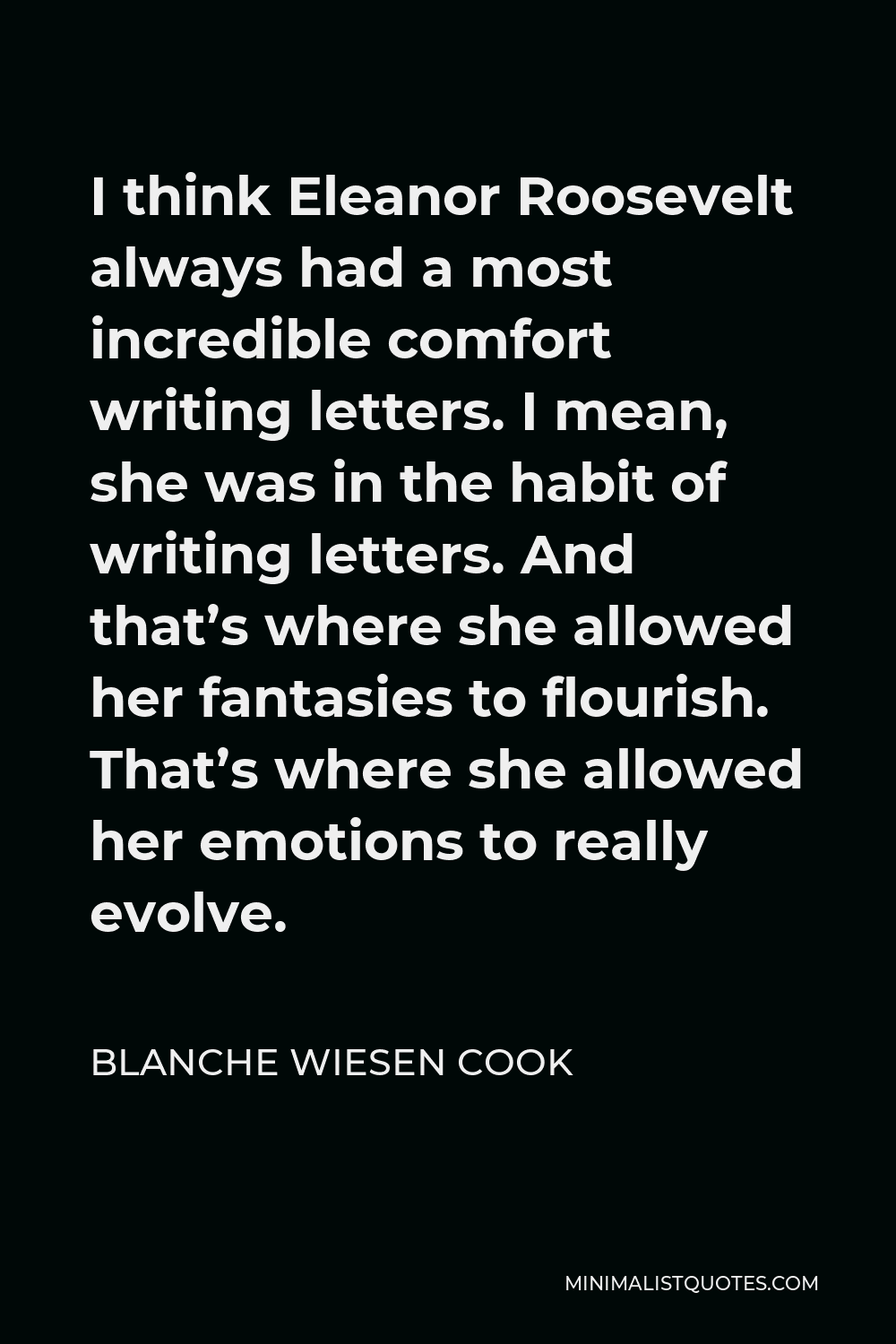 Blanche Wiesen Cook Quote - I think Eleanor Roosevelt always had a most incredible comfort writing letters. I mean, she was in the habit of writing letters. And that’s where she allowed her fantasies to flourish. That’s where she allowed her emotions to really evolve.