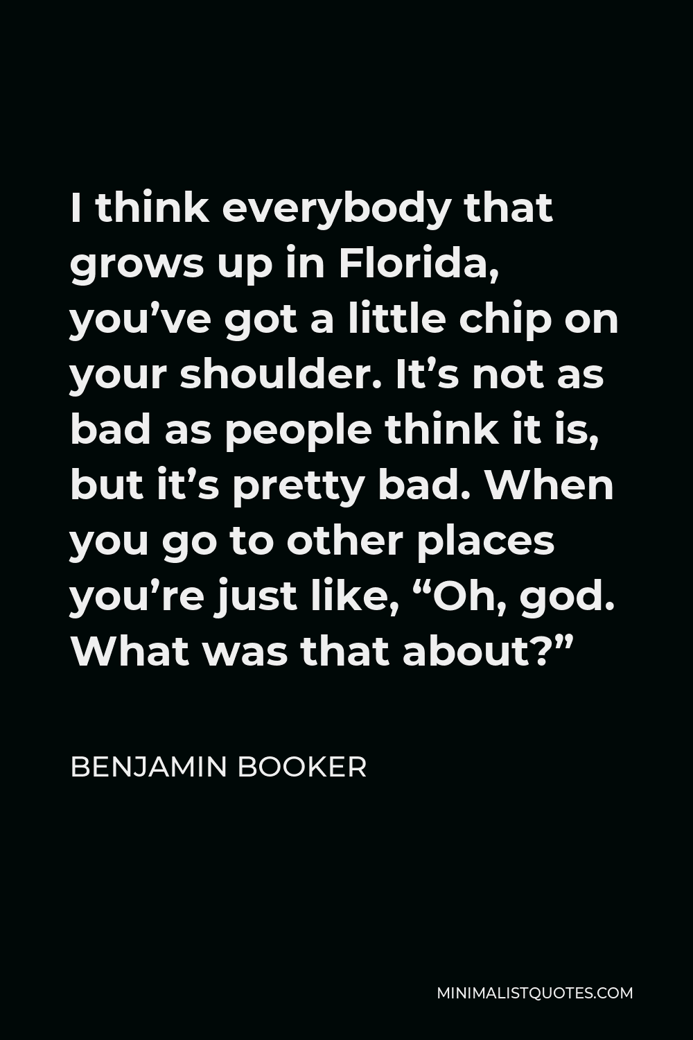 Benjamin Booker Quote - I think everybody that grows up in Florida, you’ve got a little chip on your shoulder. It’s not as bad as people think it is, but it’s pretty bad. When you go to other places you’re just like, “Oh, god. What was that about?”