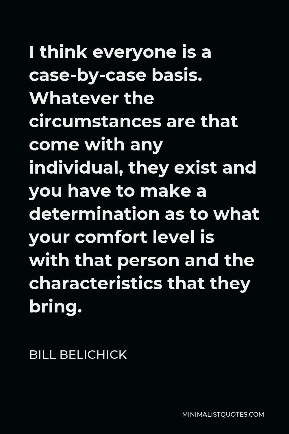 Bill Belichick Quote - I think everyone is a case-by-case basis. Whatever the circumstances are that come with any individual, they exist and you have to make a determination as to what your comfort level is with that person and the characteristics that they bring.