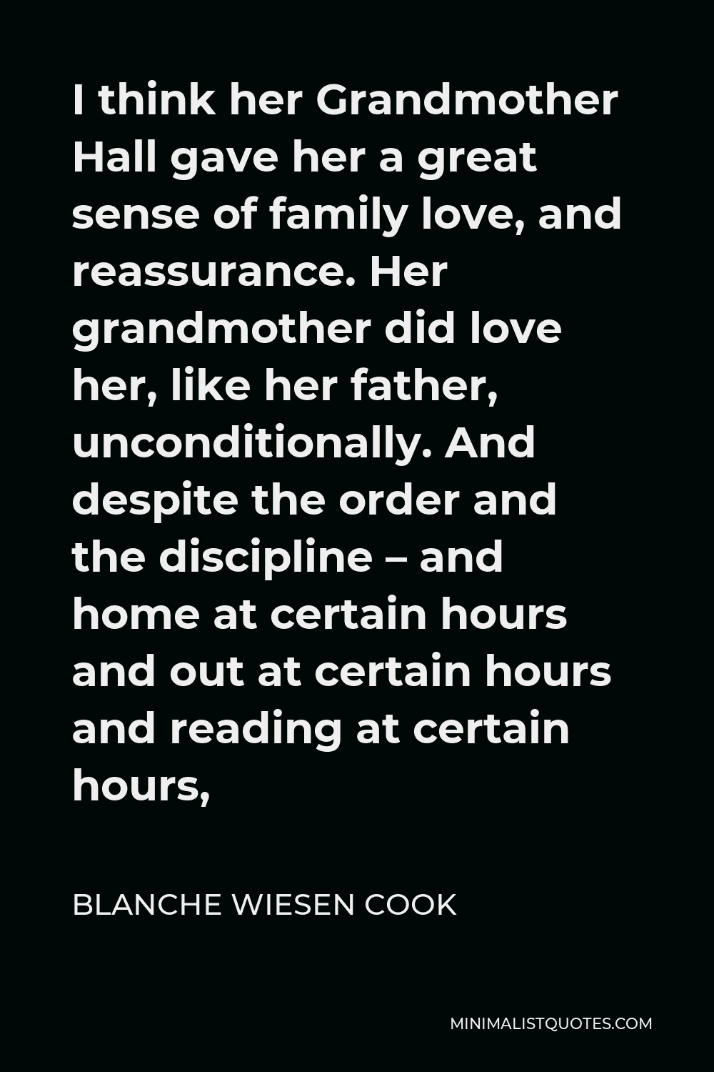 Blanche Wiesen Cook Quote - I think her Grandmother Hall gave her a great sense of family love, and reassurance. Her grandmother did love her, like her father, unconditionally. And despite the order and the discipline – and home at certain hours and out at certain hours and reading at certain hours,