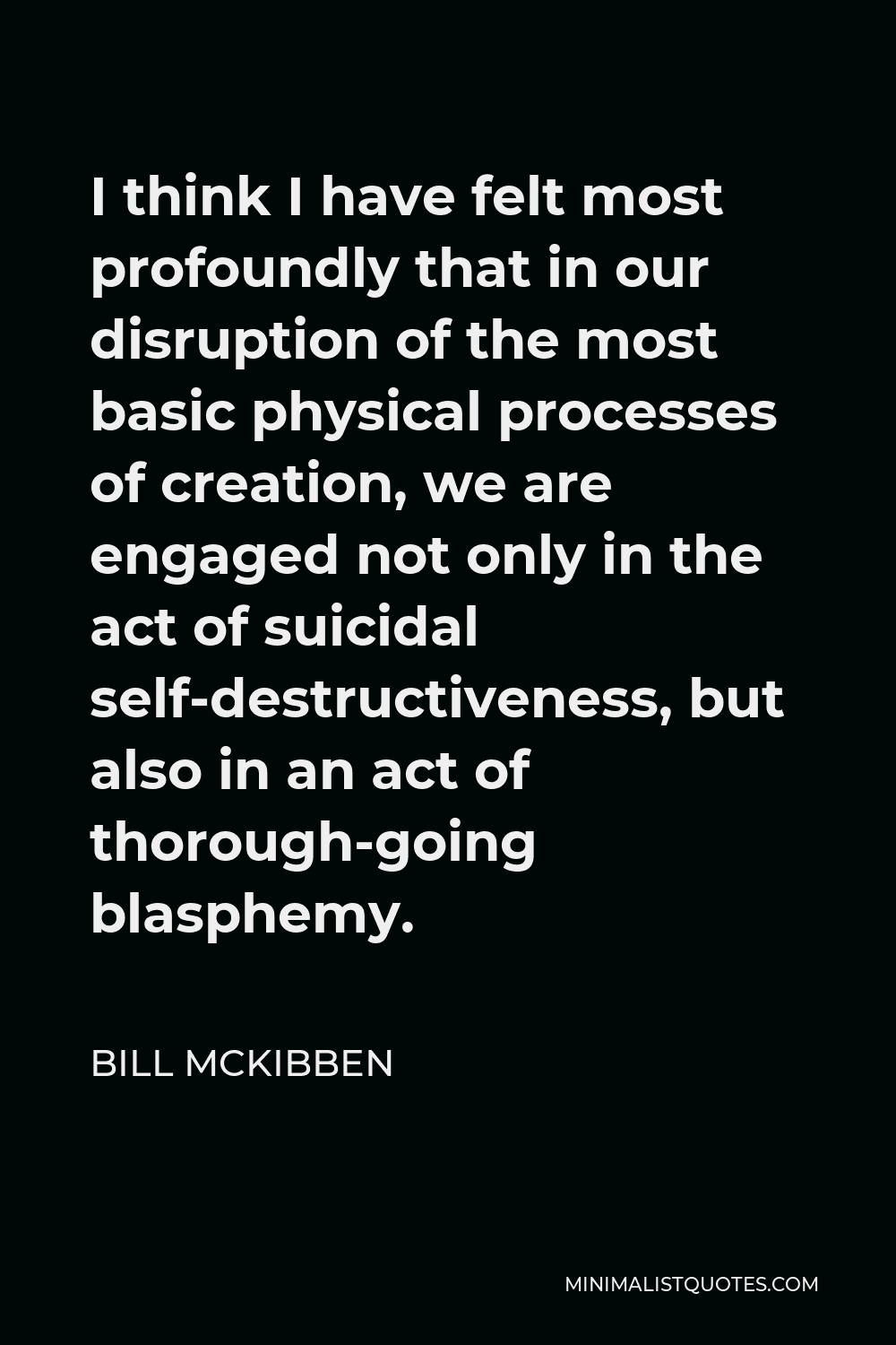 Bill McKibben Quote - I think I have felt most profoundly that in our disruption of the most basic physical processes of creation, we are engaged not only in the act of suicidal self-destructiveness, but also in an act of thorough-going blasphemy.