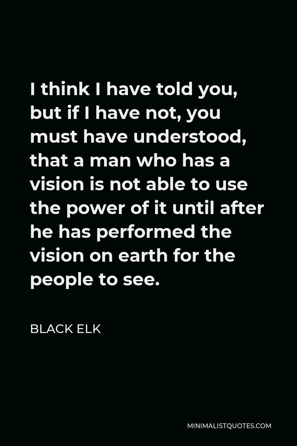 Black Elk Quote - I think I have told you, but if I have not, you must have understood, that a man who has a vision is not able to use the power of it until after he has performed the vision on earth for the people to see.