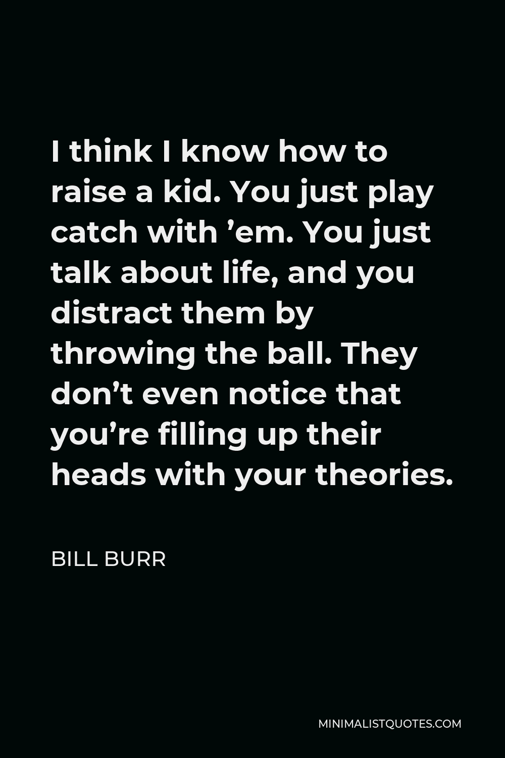 Bill Burr Quote - I think I know how to raise a kid. You just play catch with ’em. You just talk about life, and you distract them by throwing the ball. They don’t even notice that you’re filling up their heads with your theories.
