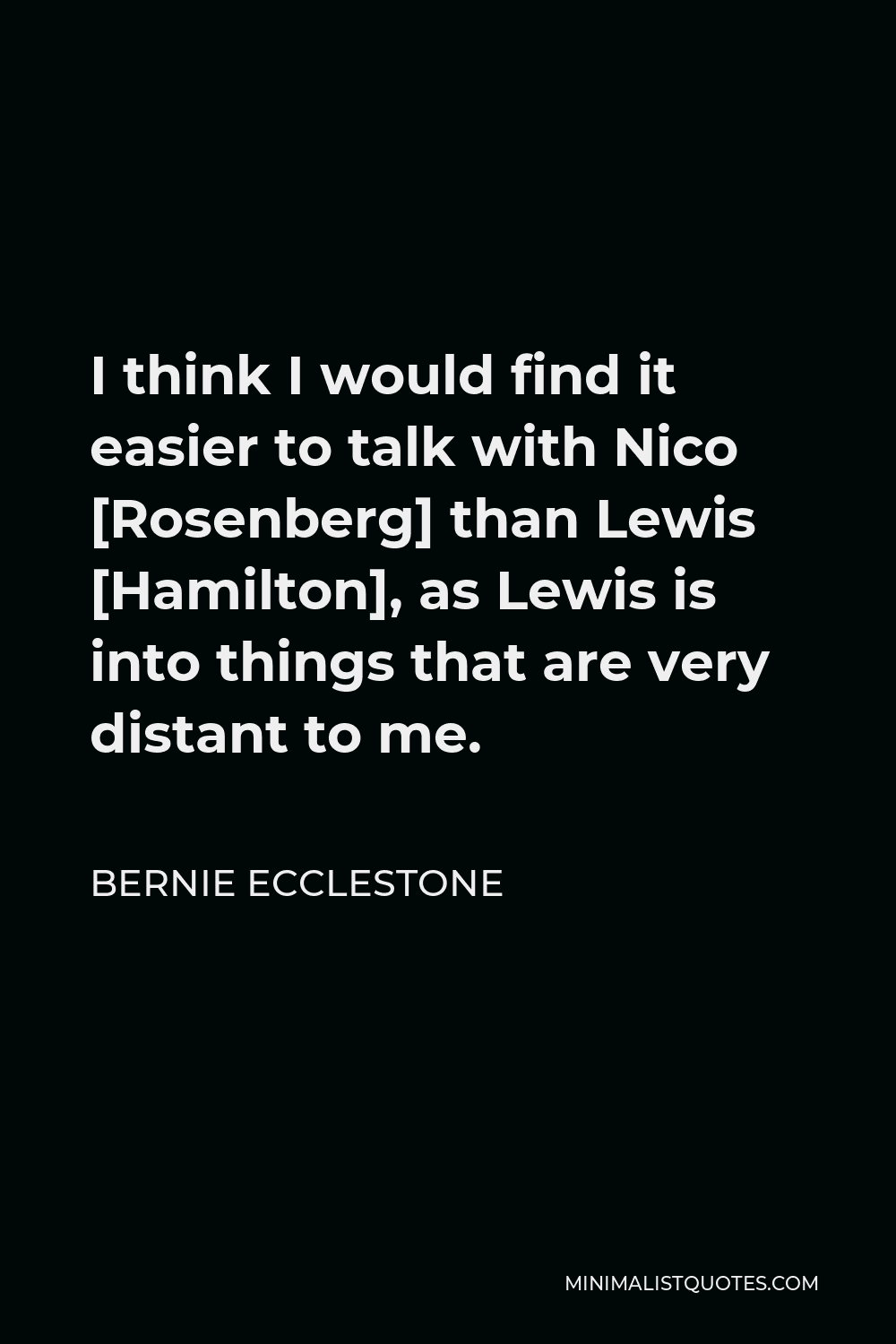 Bernie Ecclestone Quote - I think I would find it easier to talk with Nico [Rosenberg] than Lewis [Hamilton], as Lewis is into things that are very distant to me.