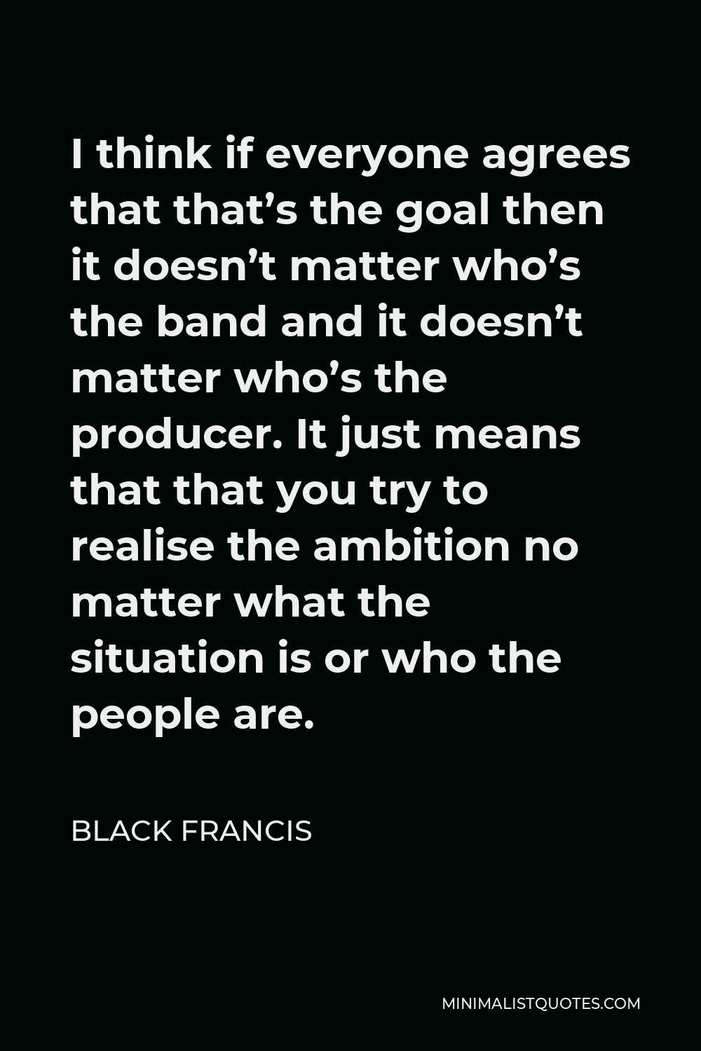 Black Francis Quote - I think if everyone agrees that that’s the goal then it doesn’t matter who’s the band and it doesn’t matter who’s the producer. It just means that that you try to realise the ambition no matter what the situation is or who the people are.