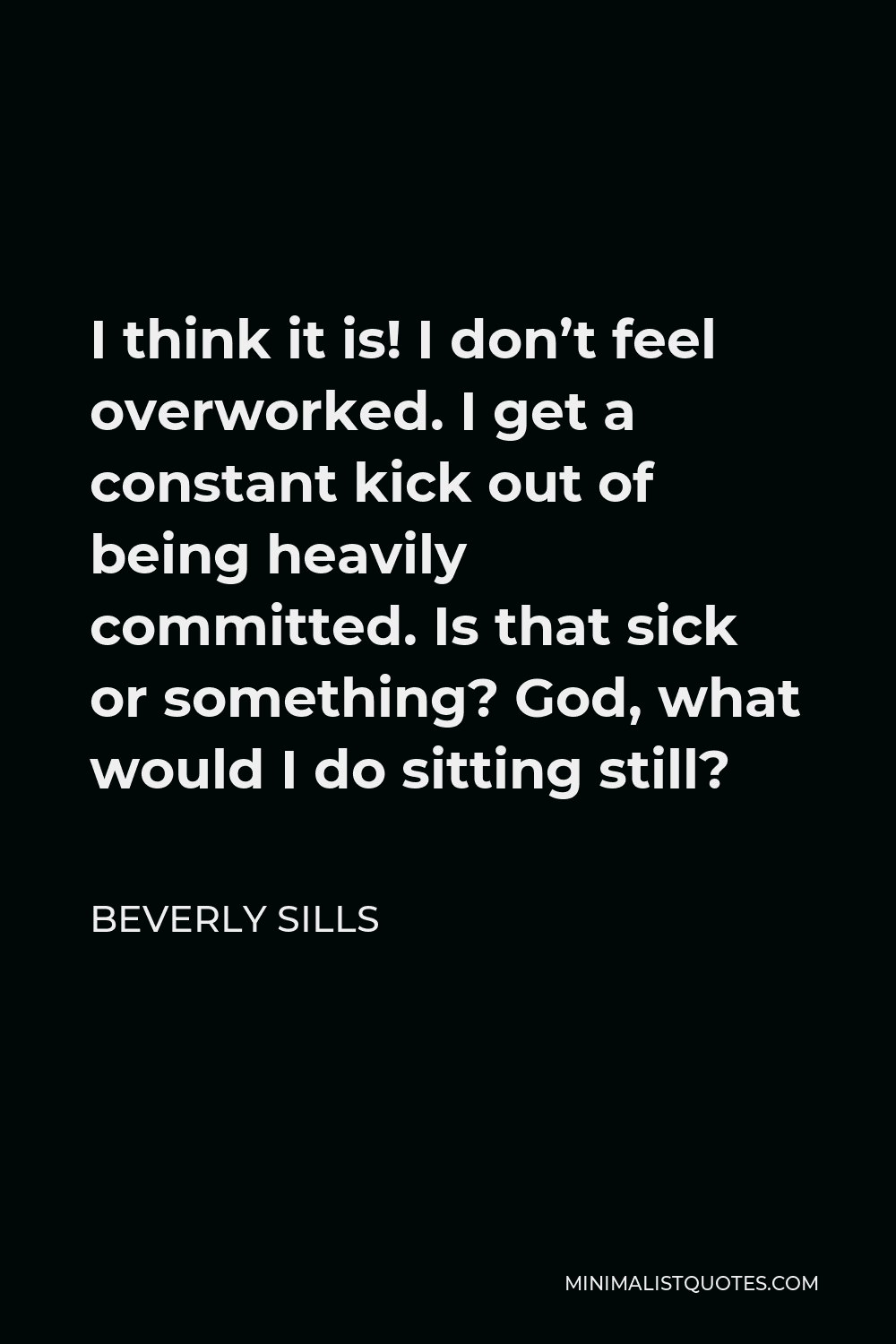 Beverly Sills Quote - I think it is! I don’t feel overworked. I get a constant kick out of being heavily committed. Is that sick or something? God, what would I do sitting still?