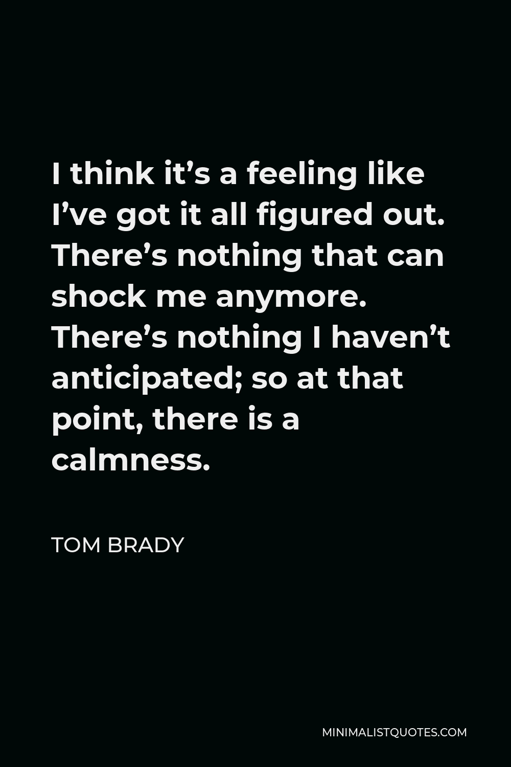 Tom Brady Quote - I think it’s a feeling like I’ve got it all figured out. There’s nothing that can shock me anymore. There’s nothing I haven’t anticipated; so at that point, there is a calmness.