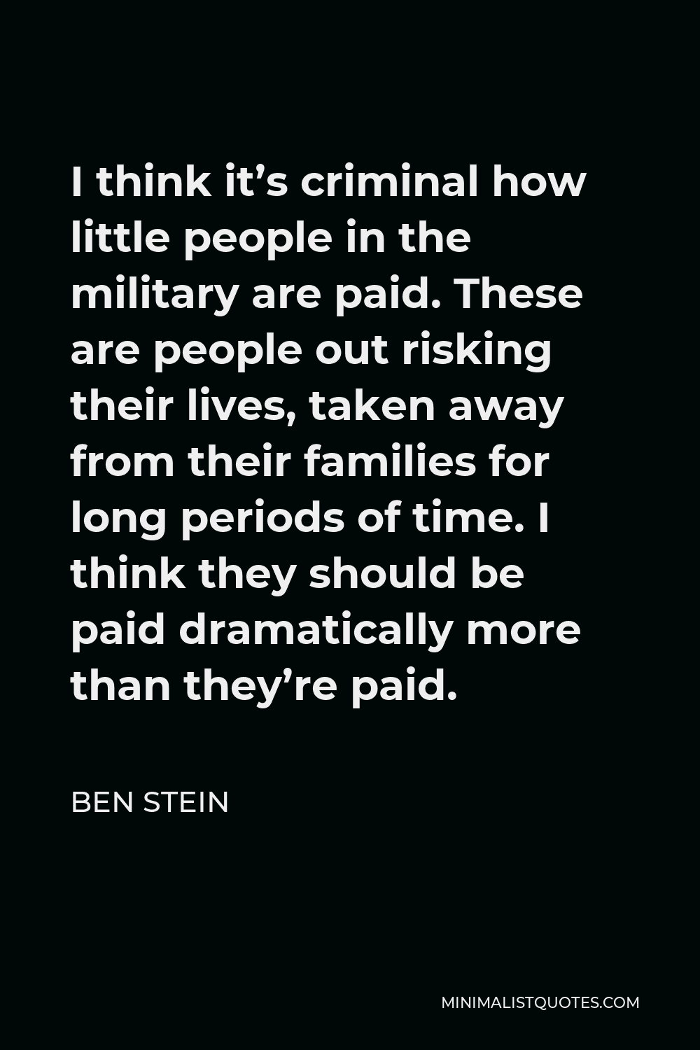 Ben Stein Quote - I think it’s criminal how little people in the military are paid. These are people out risking their lives, taken away from their families for long periods of time. I think they should be paid dramatically more than they’re paid.
