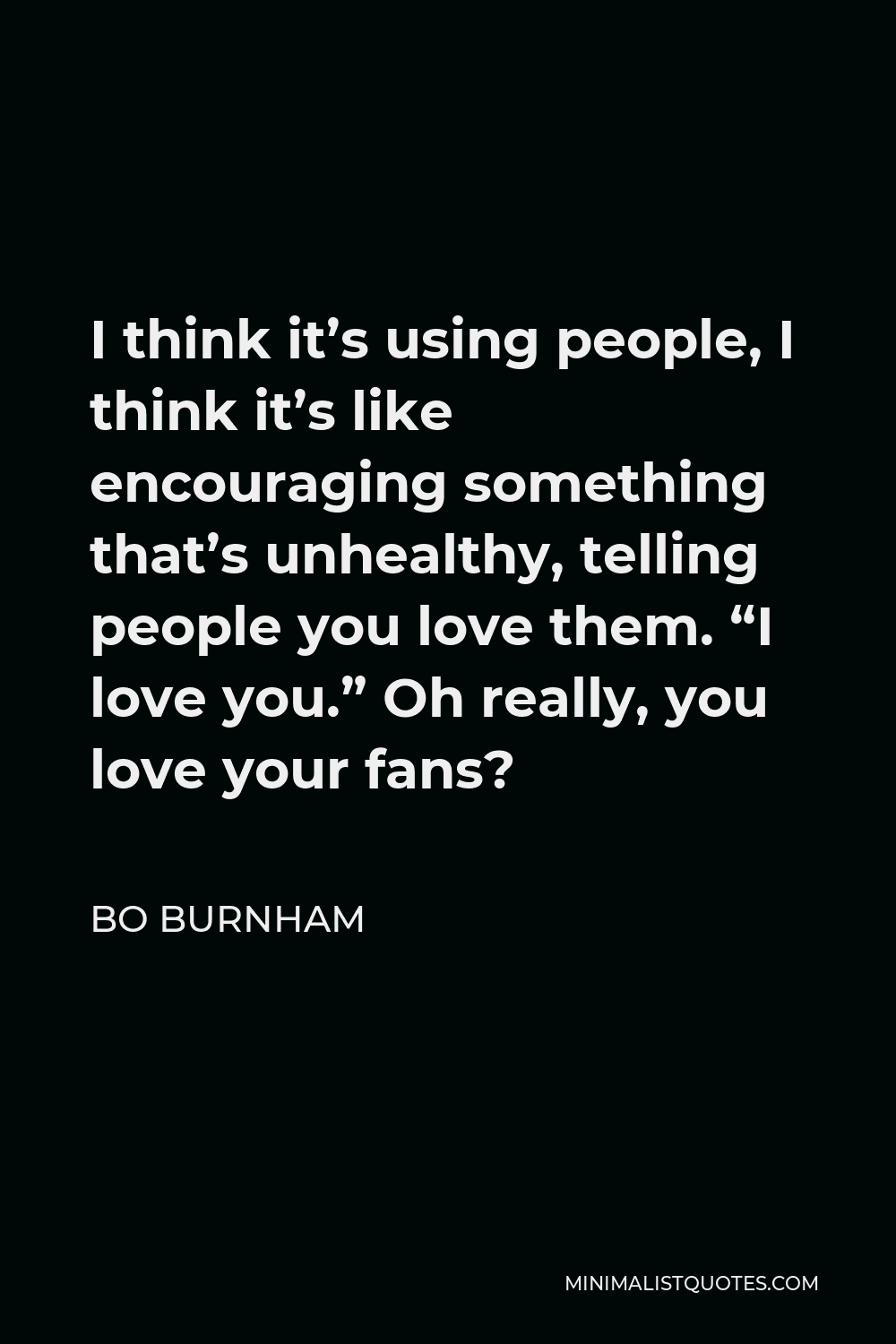 Bo Burnham Quote - I think it’s using people, I think it’s like encouraging something that’s unhealthy, telling people you love them. “I love you.” Oh really, you love your fans?