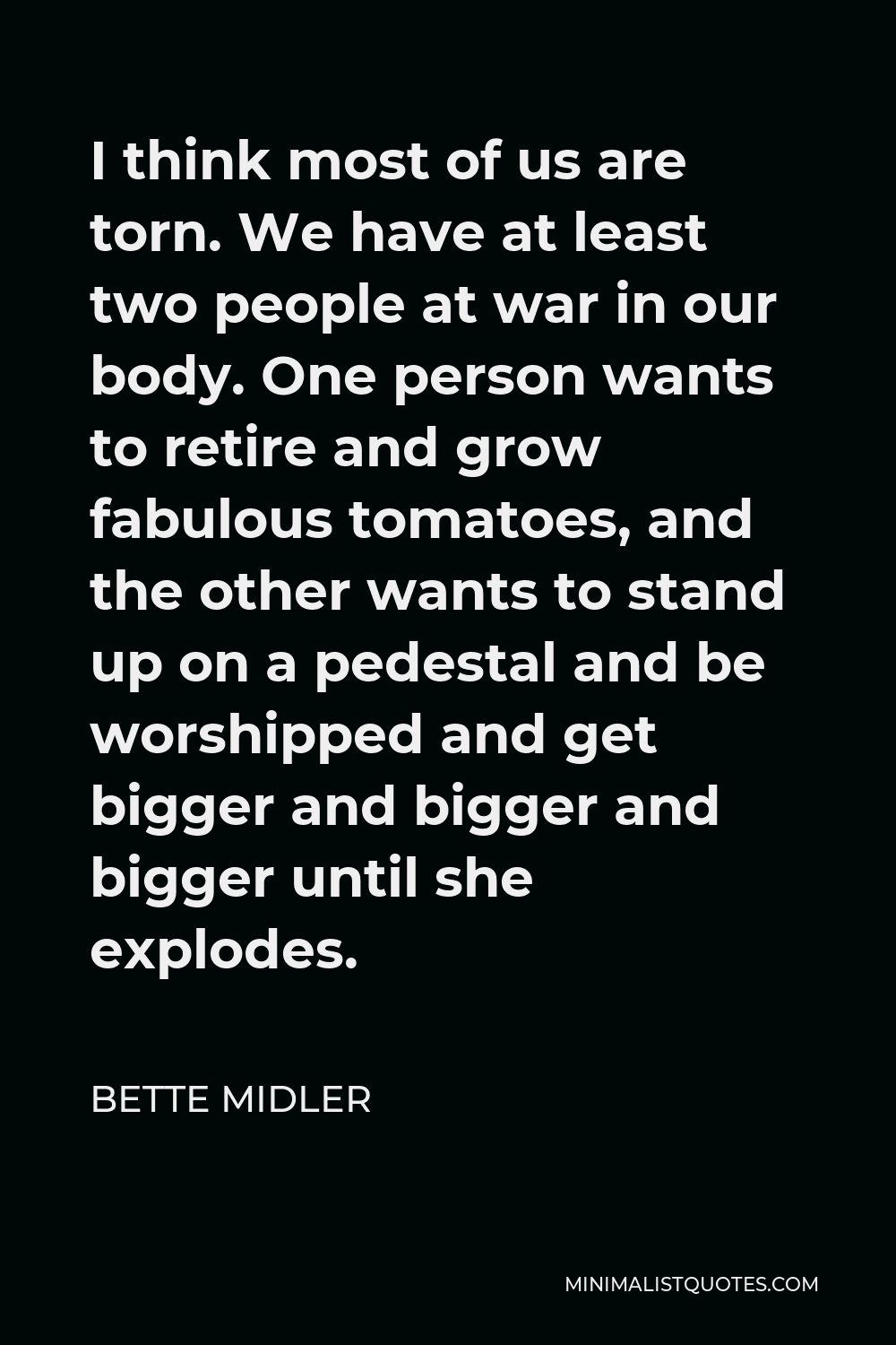 Bette Midler Quote - I think most of us are torn. We have at least two people at war in our body. One person wants to retire and grow fabulous tomatoes, and the other wants to stand up on a pedestal and be worshipped and get bigger and bigger and bigger until she explodes.