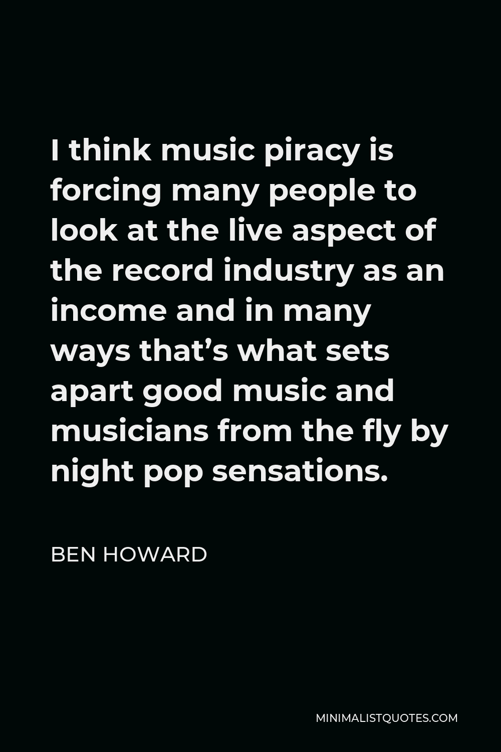 Ben Howard Quote - I think music piracy is forcing many people to look at the live aspect of the record industry as an income and in many ways that’s what sets apart good music and musicians from the fly by night pop sensations.