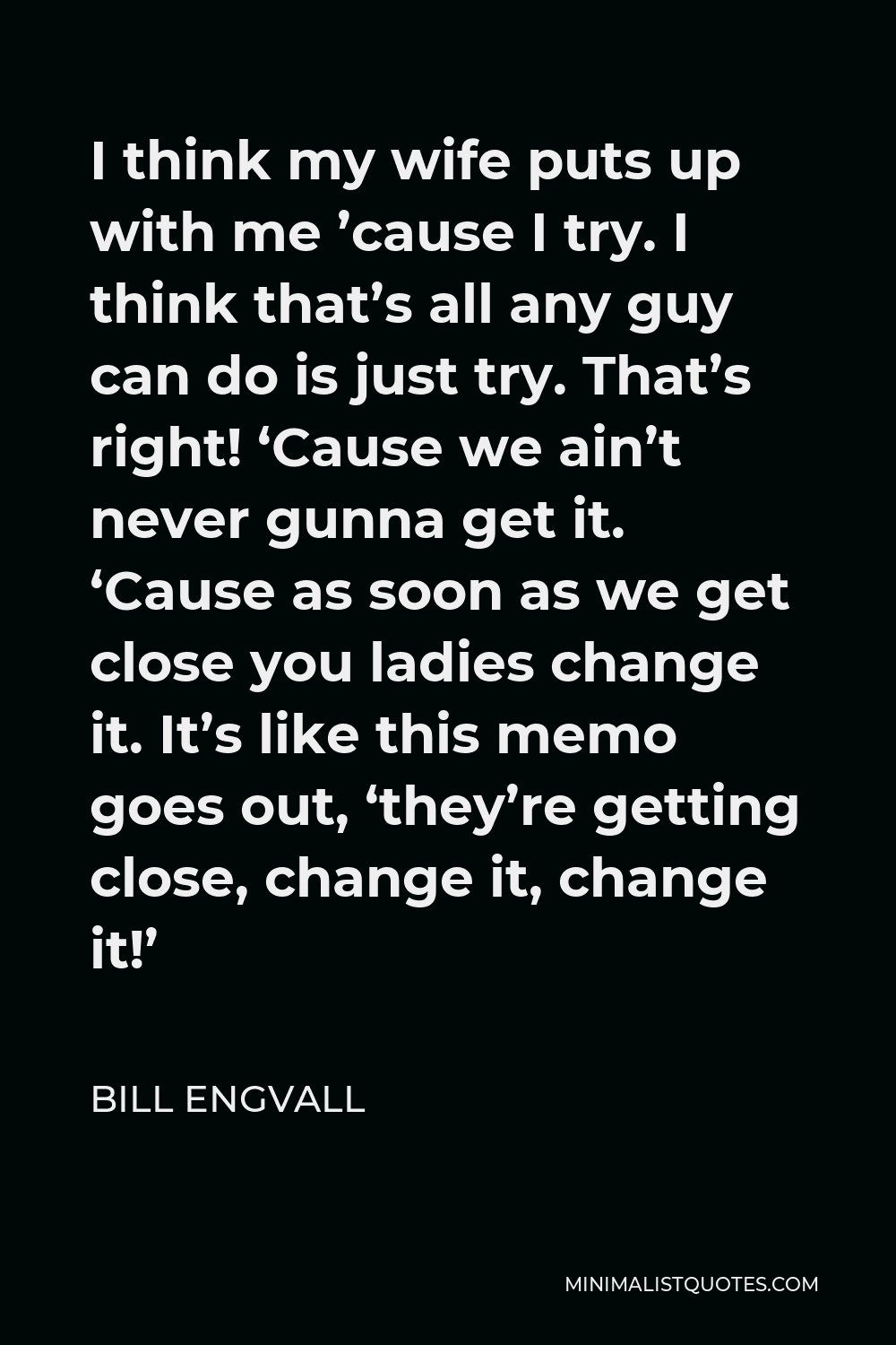 Bill Engvall Quote - I think my wife puts up with me ’cause I try. I think that’s all any guy can do is just try. That’s right! ‘Cause we ain’t never gunna get it. ‘Cause as soon as we get close you ladies change it. It’s like this memo goes out, ‘they’re getting close, change it, change it!’